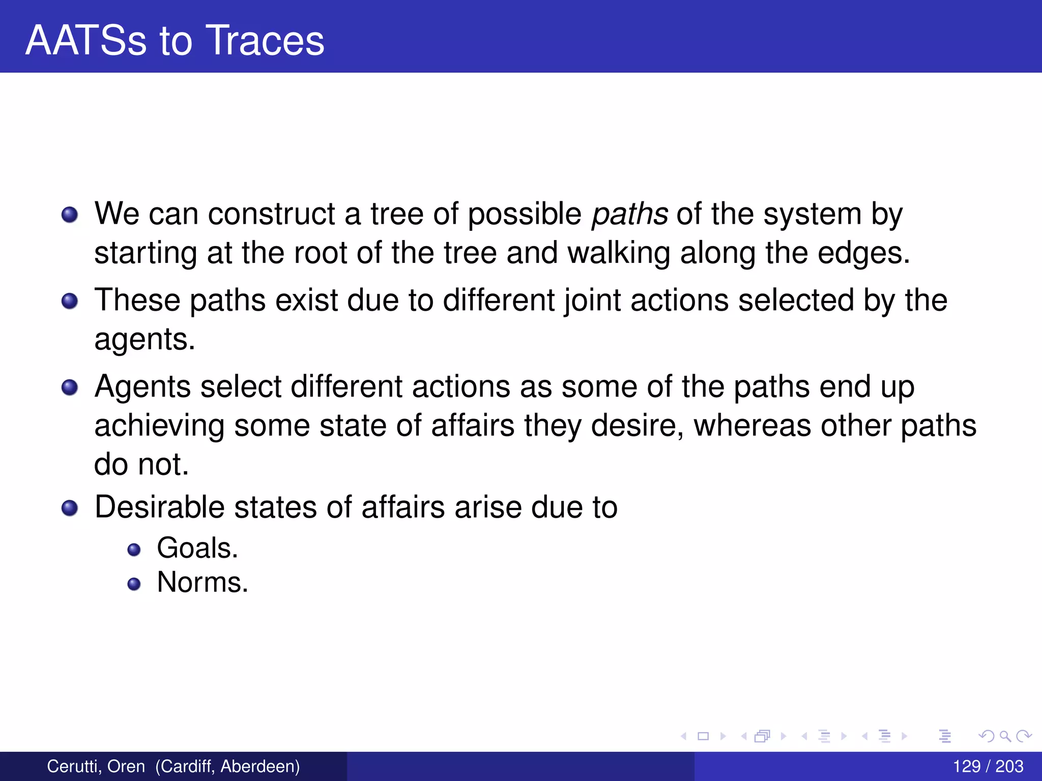 AATSs to Traces
We can construct a tree of possible paths of the system by
starting at the root of the tree and walking along the edges.
These paths exist due to different joint actions selected by the
agents.
Agents select different actions as some of the paths end up
achieving some state of affairs they desire, whereas other paths
do not.
Desirable states of affairs arise due to
Goals.
Norms.
Cerutti, Oren (Cardiff, Aberdeen) 129 / 203
 