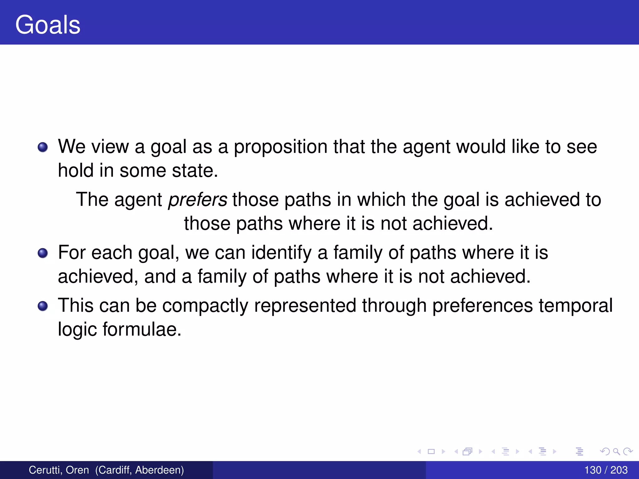 Goals
We view a goal as a proposition that the agent would like to see
hold in some state.
The agent prefers those paths in which the goal is achieved to
those paths where it is not achieved.
For each goal, we can identify a family of paths where it is
achieved, and a family of paths where it is not achieved.
This can be compactly represented through preferences temporal
logic formulae.
Cerutti, Oren (Cardiff, Aberdeen) 130 / 203
 
