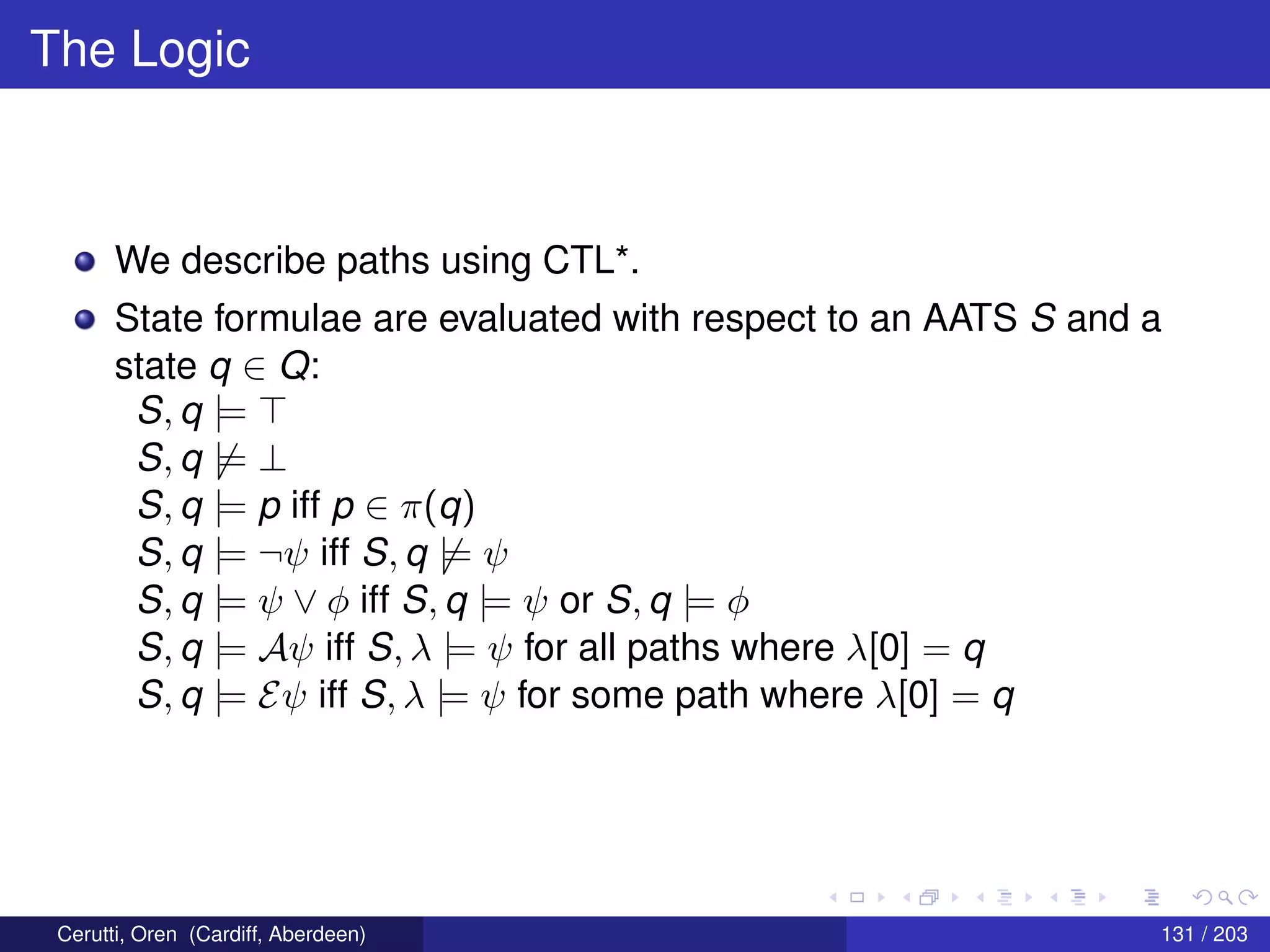 The Logic
We describe paths using CTL*.
State formulae are evaluated with respect to an AATS S and a
state q ∈ Q:
S, q |=
S, q |= ⊥
S, q |= p iff p ∈ π(q)
S, q |= ¬ψ iff S, q |= ψ
S, q |= ψ ∨ φ iff S, q |= ψ or S, q |= φ
S, q |= Aψ iff S, λ |= ψ for all paths where λ[0] = q
S, q |= Eψ iff S, λ |= ψ for some path where λ[0] = q
Cerutti, Oren (Cardiff, Aberdeen) 131 / 203
 