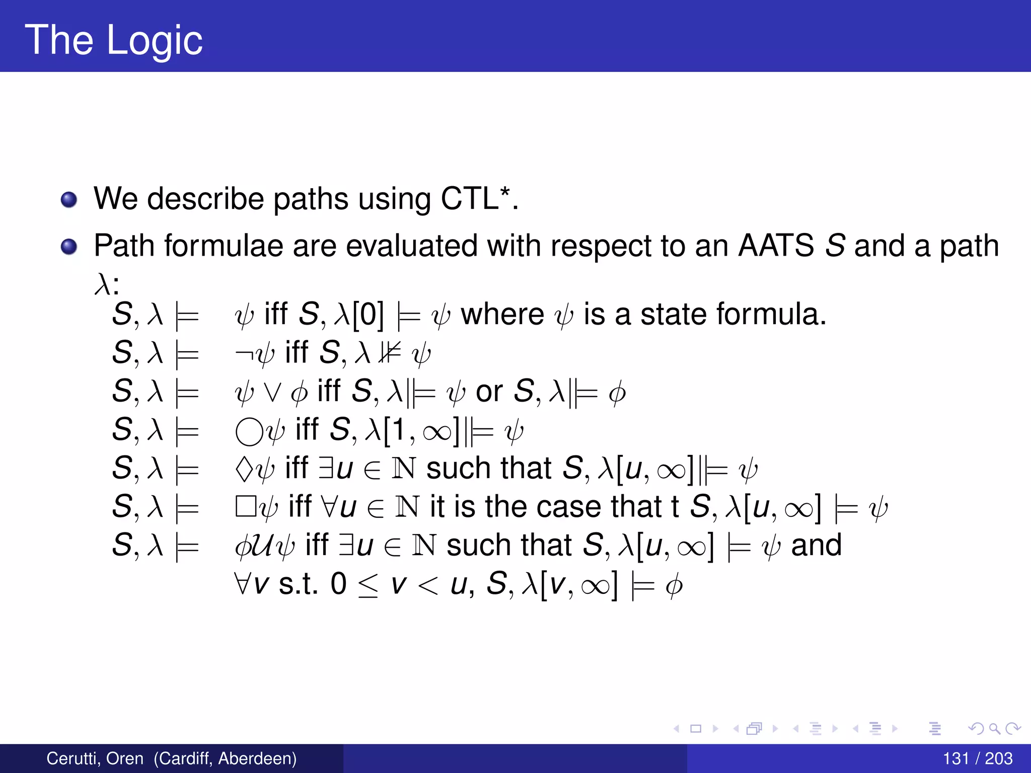 The Logic
We describe paths using CTL*.
Path formulae are evaluated with respect to an AATS S and a path
λ:
S, λ |= ψ iff S, λ[0] |= ψ where ψ is a state formula.
S, λ |= ¬ψ iff S, λ ψ
S, λ |= ψ ∨ φ iff S, λ||= ψ or S, λ||= φ
S, λ |= ψ iff S, λ[1, ∞]||= ψ
S, λ |= ♦ψ iff ∃u ∈ N such that S, λ[u, ∞]||= ψ
S, λ |= ψ iff ∀u ∈ N it is the case that t S, λ[u, ∞] |= ψ
S, λ |= φUψ iff ∃u ∈ N such that S, λ[u, ∞] |= ψ and
∀v s.t. 0 ≤ v < u, S, λ[v, ∞] |= φ
Cerutti, Oren (Cardiff, Aberdeen) 131 / 203
 