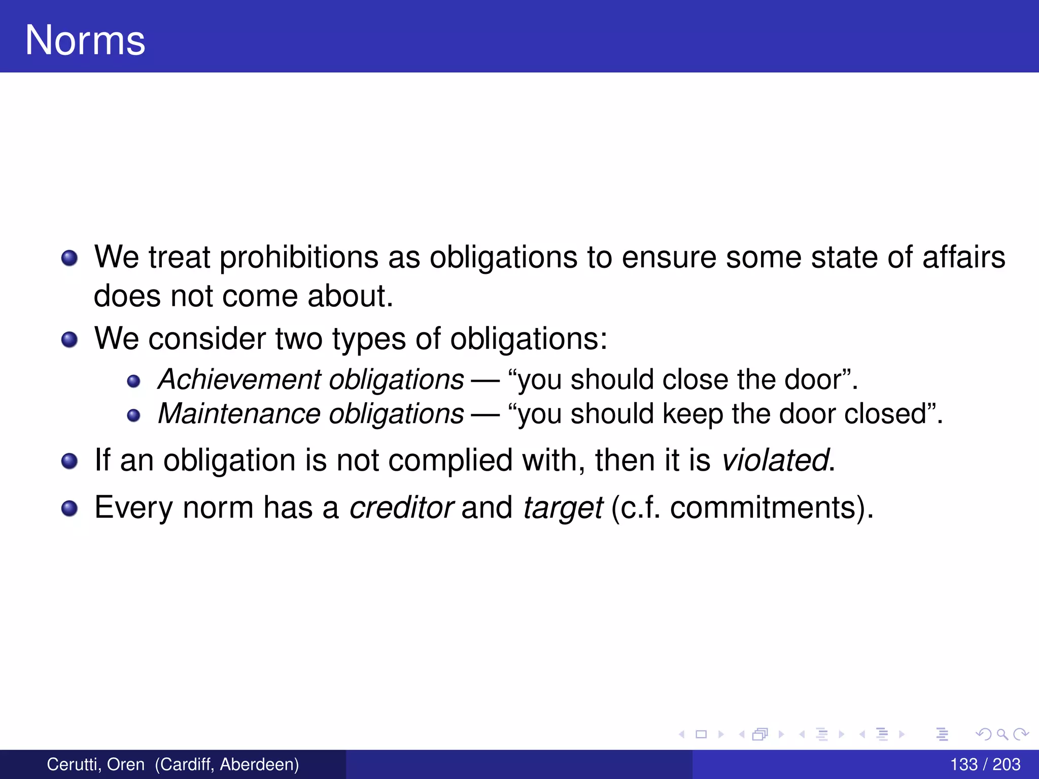 Norms
We treat prohibitions as obligations to ensure some state of affairs
does not come about.
We consider two types of obligations:
Achievement obligations — “you should close the door”.
Maintenance obligations — “you should keep the door closed”.
If an obligation is not complied with, then it is violated.
Every norm has a creditor and target (c.f. commitments).
Cerutti, Oren (Cardiff, Aberdeen) 133 / 203
 