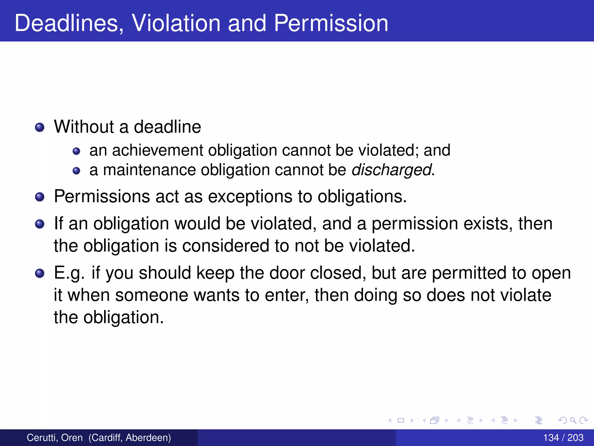 Deadlines, Violation and Permission
Without a deadline
an achievement obligation cannot be violated; and
a maintenance obligation cannot be discharged.
Permissions act as exceptions to obligations.
If an obligation would be violated, and a permission exists, then
the obligation is considered to not be violated.
E.g. if you should keep the door closed, but are permitted to open
it when someone wants to enter, then doing so does not violate
the obligation.
Cerutti, Oren (Cardiff, Aberdeen) 134 / 203
 