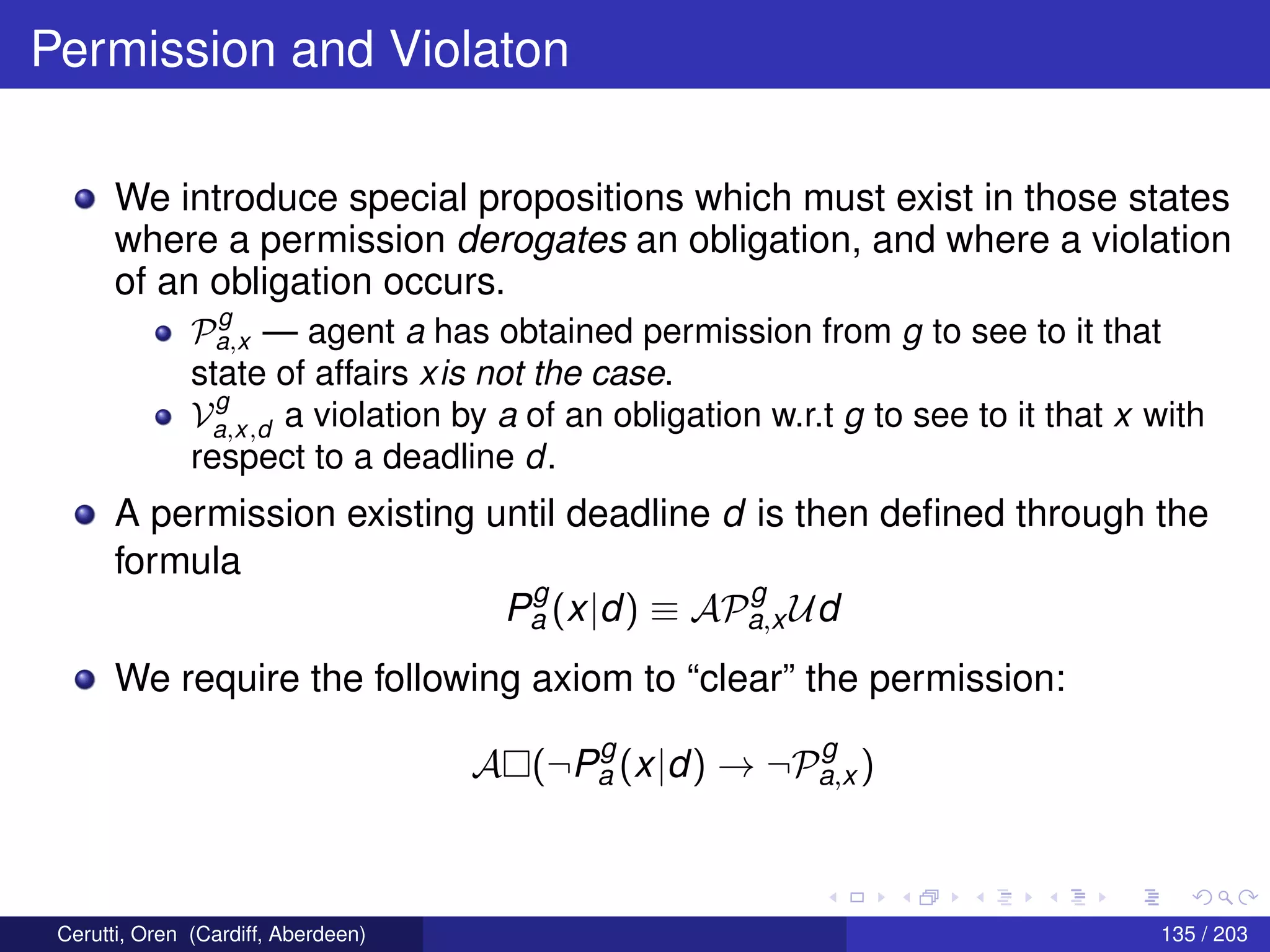 Permission and Violaton
We introduce special propositions which must exist in those states
where a permission derogates an obligation, and where a violation
of an obligation occurs.
P
g
a,x — agent a has obtained permission from g to see to it that
state of affairs xis not the case.
V
g
a,x,d a violation by a of an obligation w.r.t g to see to it that x with
respect to a deadline d.
A permission existing until deadline d is then deﬁned through the
formula
P
g
a (x|d) ≡ AP
g
a,x Ud
We require the following axiom to “clear” the permission:
A (¬P
g
a (x|d) → ¬P
g
a,x )
Cerutti, Oren (Cardiff, Aberdeen) 135 / 203
 