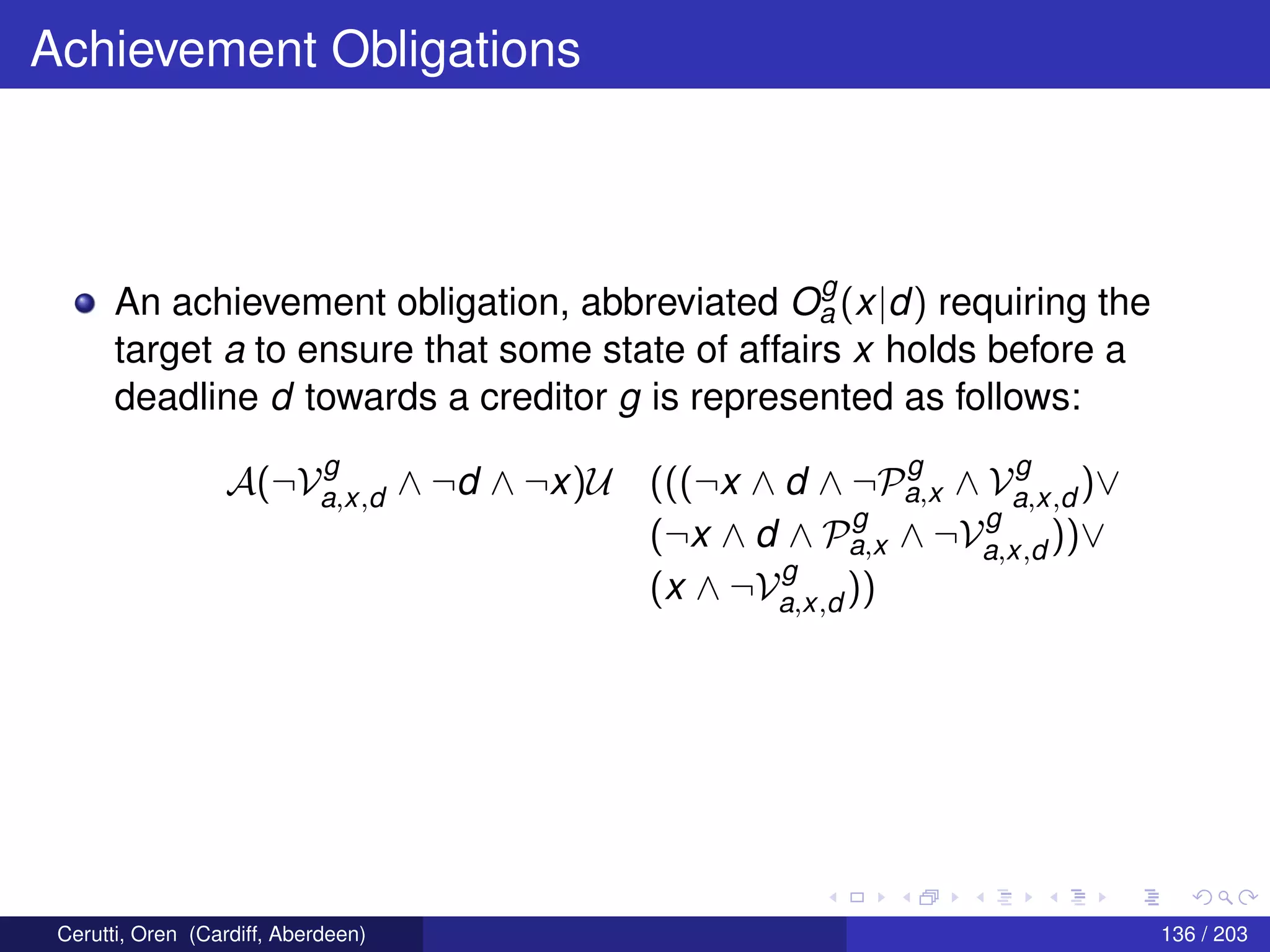 Achievement Obligations
An achievement obligation, abbreviated O
g
a (x|d) requiring the
target a to ensure that some state of affairs x holds before a
deadline d towards a creditor g is represented as follows:
A(¬V
g
a,x,d ∧ ¬d ∧ ¬x)U (((¬x ∧ d ∧ ¬P
g
a,x ∧ V
g
a,x,d )∨
(¬x ∧ d ∧ P
g
a,x ∧ ¬V
g
a,x,d ))∨
(x ∧ ¬V
g
a,x,d ))
Cerutti, Oren (Cardiff, Aberdeen) 136 / 203
 