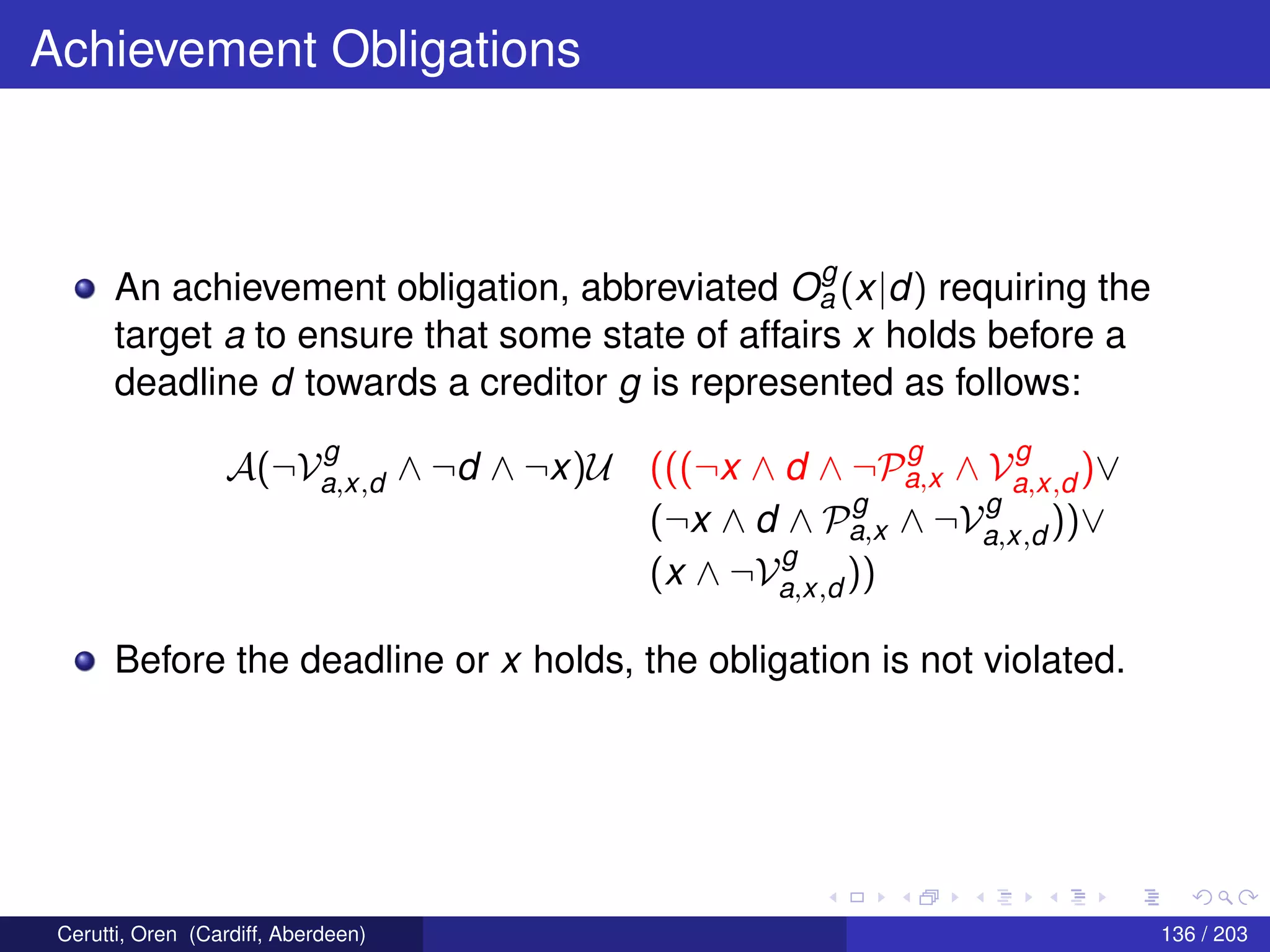 Achievement Obligations
An achievement obligation, abbreviated O
g
a (x|d) requiring the
target a to ensure that some state of affairs x holds before a
deadline d towards a creditor g is represented as follows:
A(¬V
g
a,x,d ∧ ¬d ∧ ¬x)U (((¬x ∧ d ∧ ¬P
g
a,x ∧ V
g
a,x,d )∨
(¬x ∧ d ∧ P
g
a,x ∧ ¬V
g
a,x,d ))∨
(x ∧ ¬V
g
a,x,d ))
Before the deadline or x holds, the obligation is not violated.
Cerutti, Oren (Cardiff, Aberdeen) 136 / 203
 
