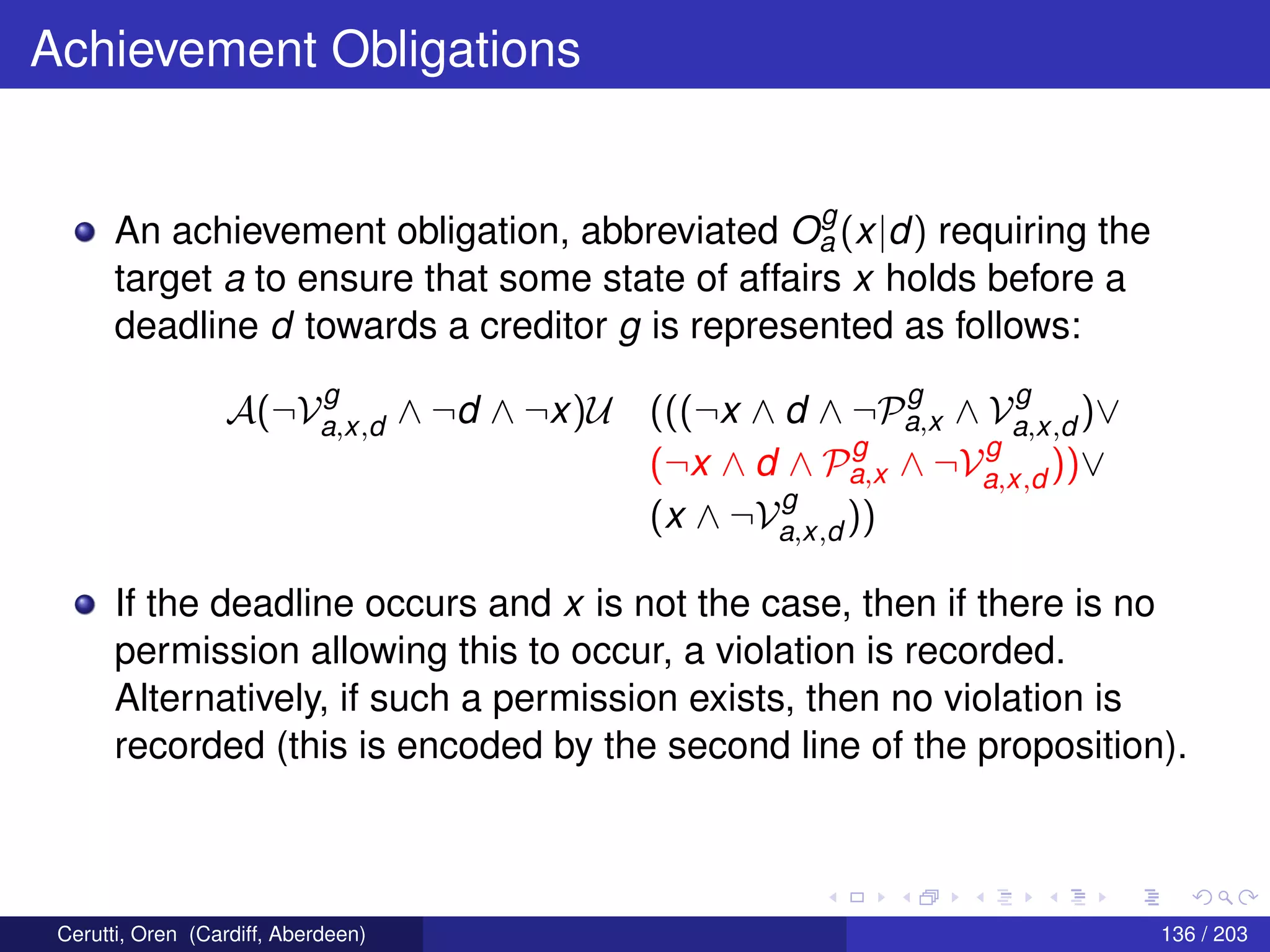 Achievement Obligations
An achievement obligation, abbreviated O
g
a (x|d) requiring the
target a to ensure that some state of affairs x holds before a
deadline d towards a creditor g is represented as follows:
A(¬V
g
a,x,d ∧ ¬d ∧ ¬x)U (((¬x ∧ d ∧ ¬P
g
a,x ∧ V
g
a,x,d )∨
(¬x ∧ d ∧ P
g
a,x ∧ ¬V
g
a,x,d ))∨
(x ∧ ¬V
g
a,x,d ))
If the deadline occurs and x is not the case, then if there is no
permission allowing this to occur, a violation is recorded.
Alternatively, if such a permission exists, then no violation is
recorded (this is encoded by the second line of the proposition).
Cerutti, Oren (Cardiff, Aberdeen) 136 / 203
 