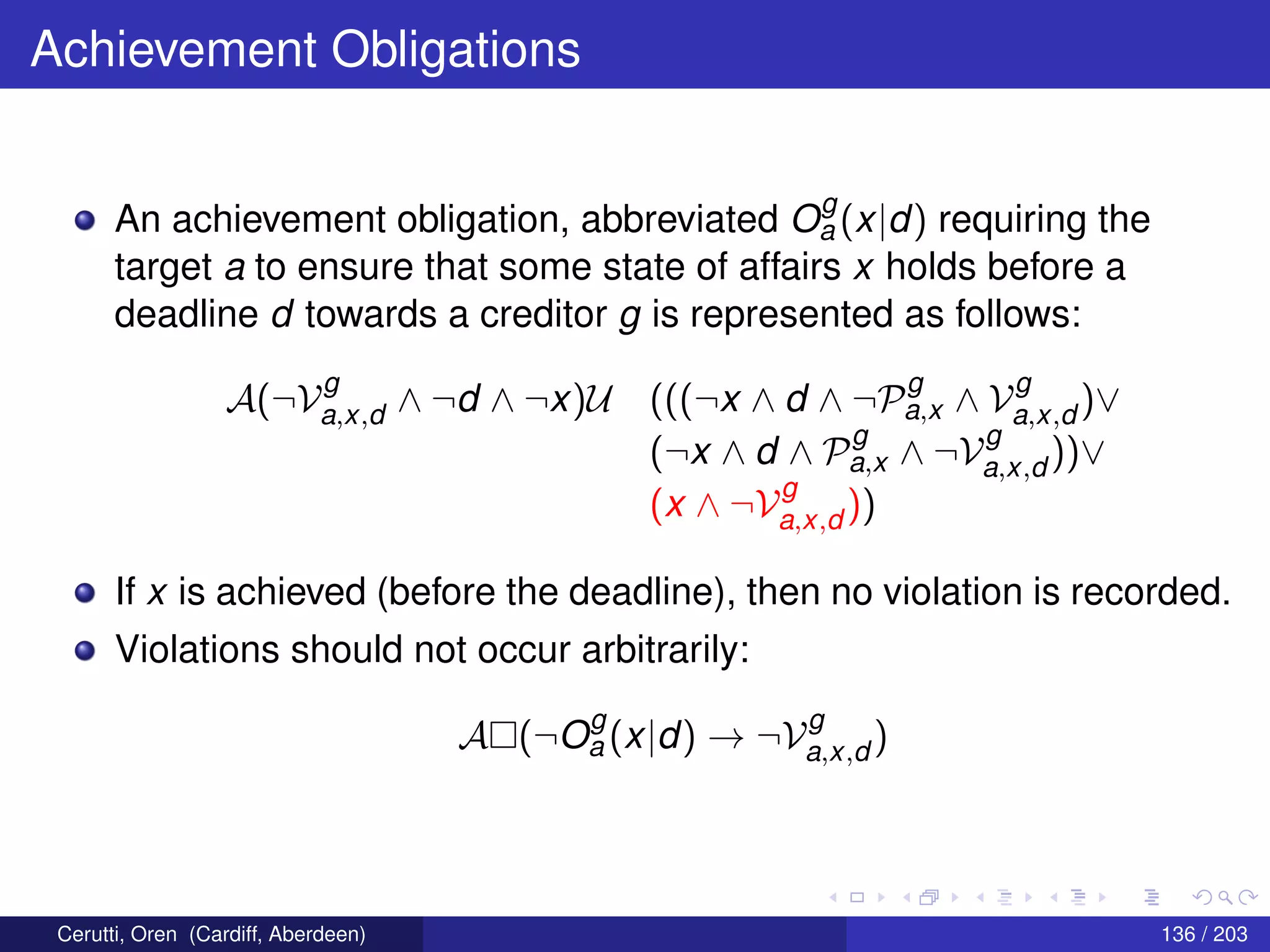Achievement Obligations
An achievement obligation, abbreviated O
g
a (x|d) requiring the
target a to ensure that some state of affairs x holds before a
deadline d towards a creditor g is represented as follows:
A(¬V
g
a,x,d ∧ ¬d ∧ ¬x)U (((¬x ∧ d ∧ ¬P
g
a,x ∧ V
g
a,x,d )∨
(¬x ∧ d ∧ P
g
a,x ∧ ¬V
g
a,x,d ))∨
(x ∧ ¬V
g
a,x,d ))
If x is achieved (before the deadline), then no violation is recorded.
Violations should not occur arbitrarily:
A (¬O
g
a (x|d) → ¬V
g
a,x,d )
Cerutti, Oren (Cardiff, Aberdeen) 136 / 203
 