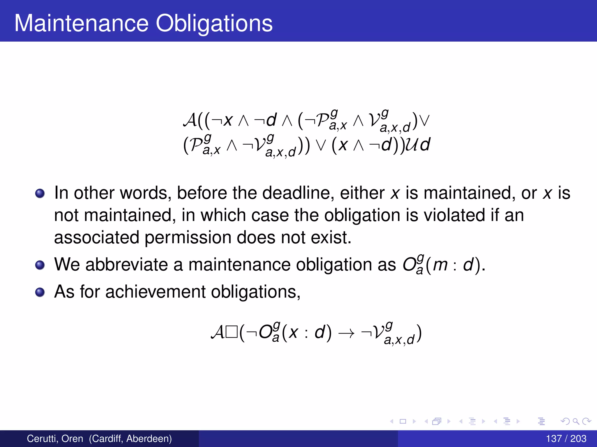 Maintenance Obligations
A((¬x ∧ ¬d ∧ (¬P
g
a,x ∧ V
g
a,x,d )∨
(P
g
a,x ∧ ¬V
g
a,x,d )) ∨ (x ∧ ¬d))Ud
In other words, before the deadline, either x is maintained, or x is
not maintained, in which case the obligation is violated if an
associated permission does not exist.
We abbreviate a maintenance obligation as O
g
a (m : d).
As for achievement obligations,
A (¬O
g
a (x : d) → ¬V
g
a,x,d )
Cerutti, Oren (Cardiff, Aberdeen) 137 / 203
 