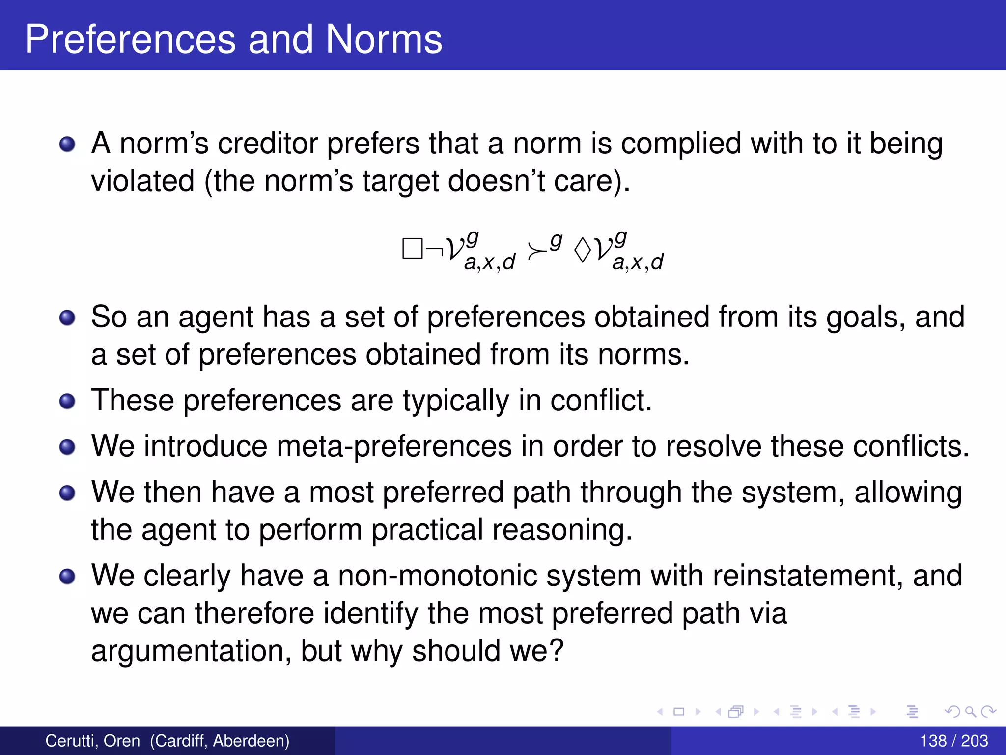 Preferences and Norms
A norm’s creditor prefers that a norm is complied with to it being
violated (the norm’s target doesn’t care).
¬V
g
a,x,d
g
♦V
g
a,x,d
So an agent has a set of preferences obtained from its goals, and
a set of preferences obtained from its norms.
These preferences are typically in conﬂict.
We introduce meta-preferences in order to resolve these conﬂicts.
We then have a most preferred path through the system, allowing
the agent to perform practical reasoning.
We clearly have a non-monotonic system with reinstatement, and
we can therefore identify the most preferred path via
argumentation, but why should we?
Cerutti, Oren (Cardiff, Aberdeen) 138 / 203
 