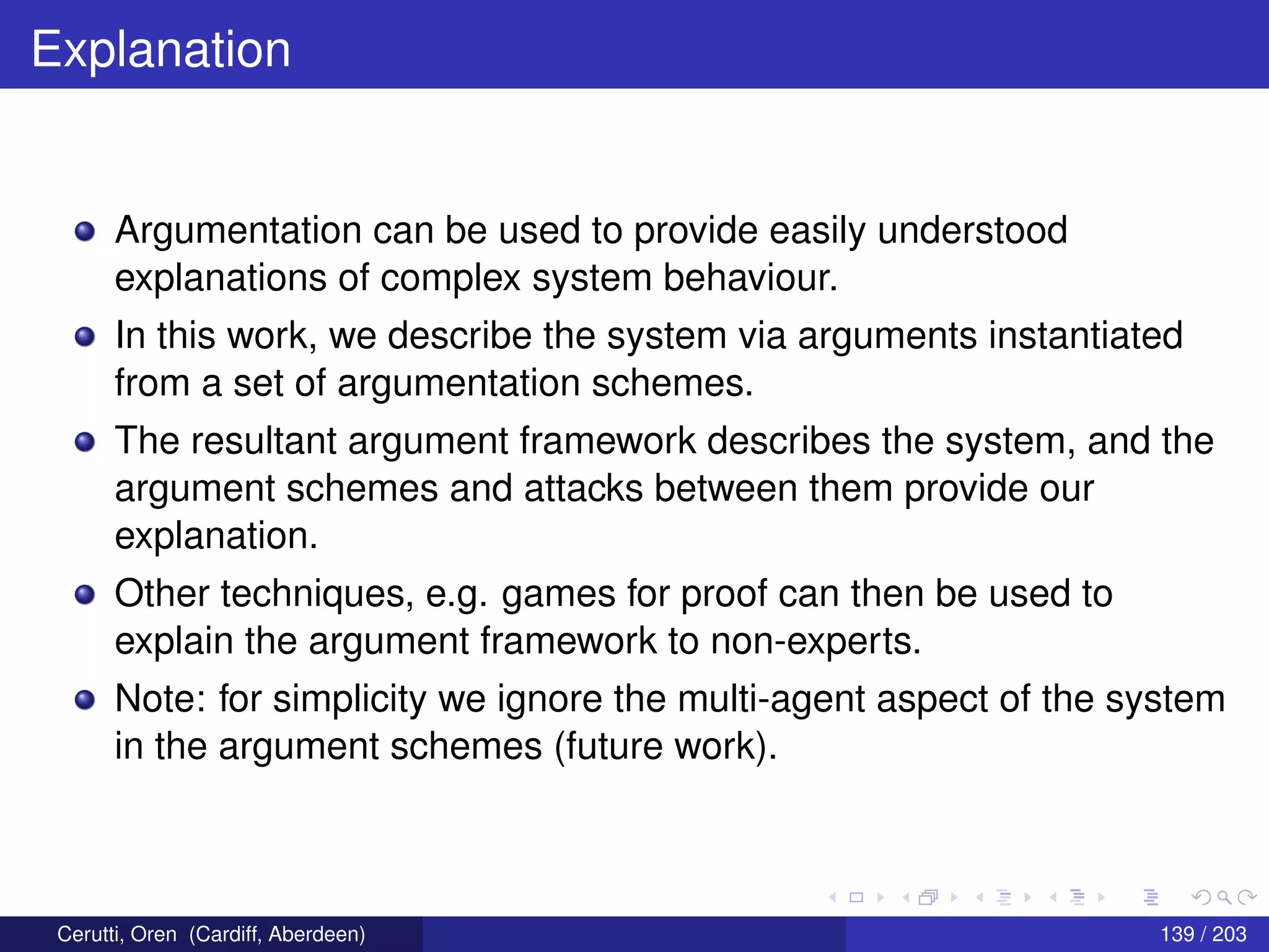 Explanation
Argumentation can be used to provide easily understood
explanations of complex system behaviour.
In this work, we describe the system via arguments instantiated
from a set of argumentation schemes.
The resultant argument framework describes the system, and the
argument schemes and attacks between them provide our
explanation.
Other techniques, e.g. games for proof can then be used to
explain the argument framework to non-experts.
Note: for simplicity we ignore the multi-agent aspect of the system
in the argument schemes (future work).
Cerutti, Oren (Cardiff, Aberdeen) 139 / 203
 