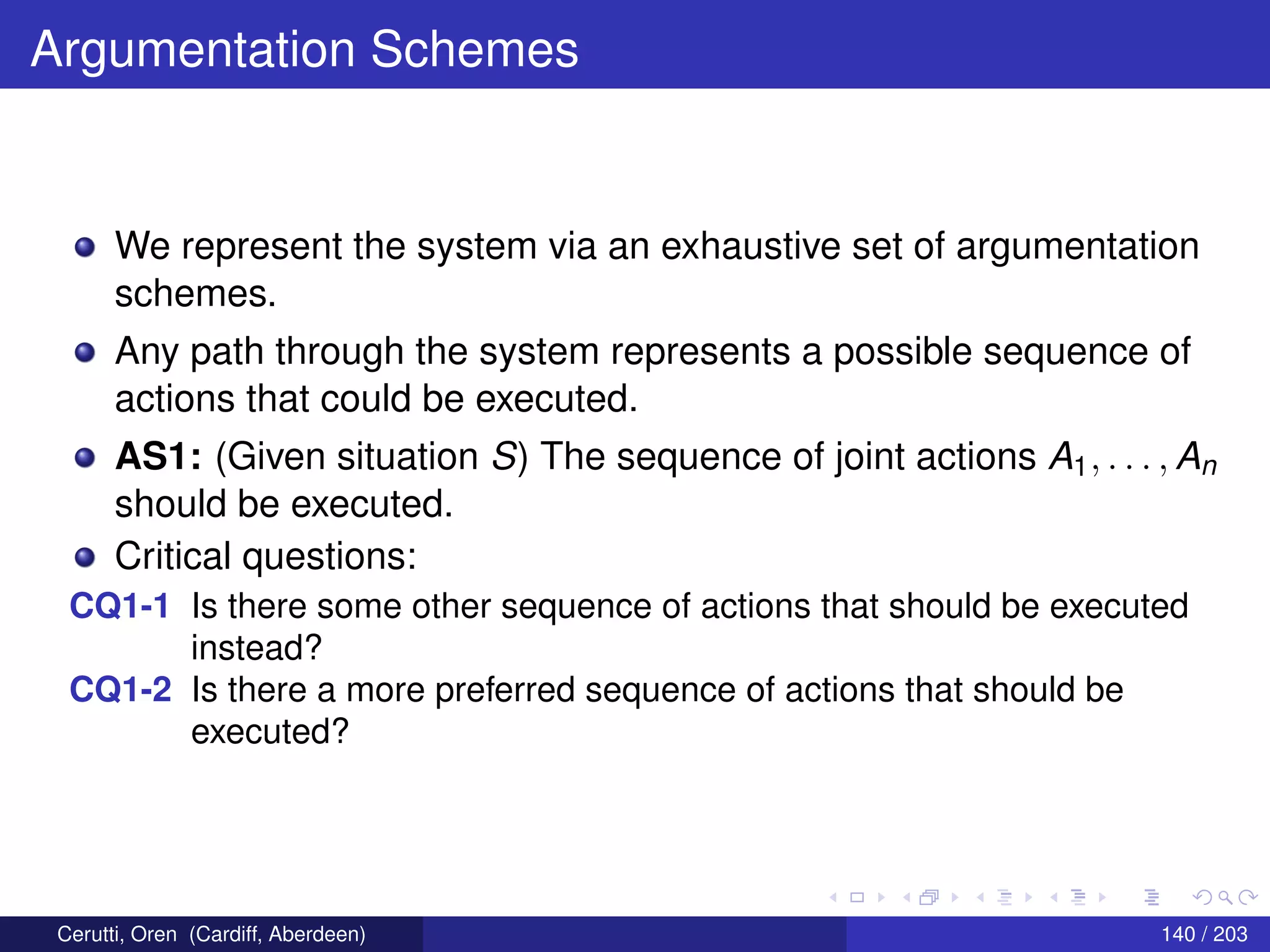 Argumentation Schemes
We represent the system via an exhaustive set of argumentation
schemes.
Any path through the system represents a possible sequence of
actions that could be executed.
AS1: (Given situation S) The sequence of joint actions A1, . . . , An
should be executed.
Critical questions:
CQ1-1 Is there some other sequence of actions that should be executed
instead?
CQ1-2 Is there a more preferred sequence of actions that should be
executed?
Cerutti, Oren (Cardiff, Aberdeen) 140 / 203
 