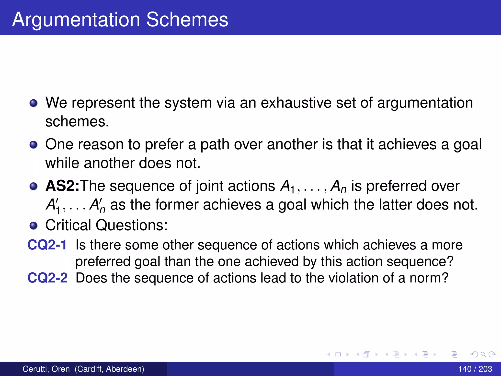 Argumentation Schemes
We represent the system via an exhaustive set of argumentation
schemes.
One reason to prefer a path over another is that it achieves a goal
while another does not.
AS2:The sequence of joint actions A1, . . . , An is preferred over
A1, . . . An as the former achieves a goal which the latter does not.
Critical Questions:
CQ2-1 Is there some other sequence of actions which achieves a more
preferred goal than the one achieved by this action sequence?
CQ2-2 Does the sequence of actions lead to the violation of a norm?
Cerutti, Oren (Cardiff, Aberdeen) 140 / 203
 