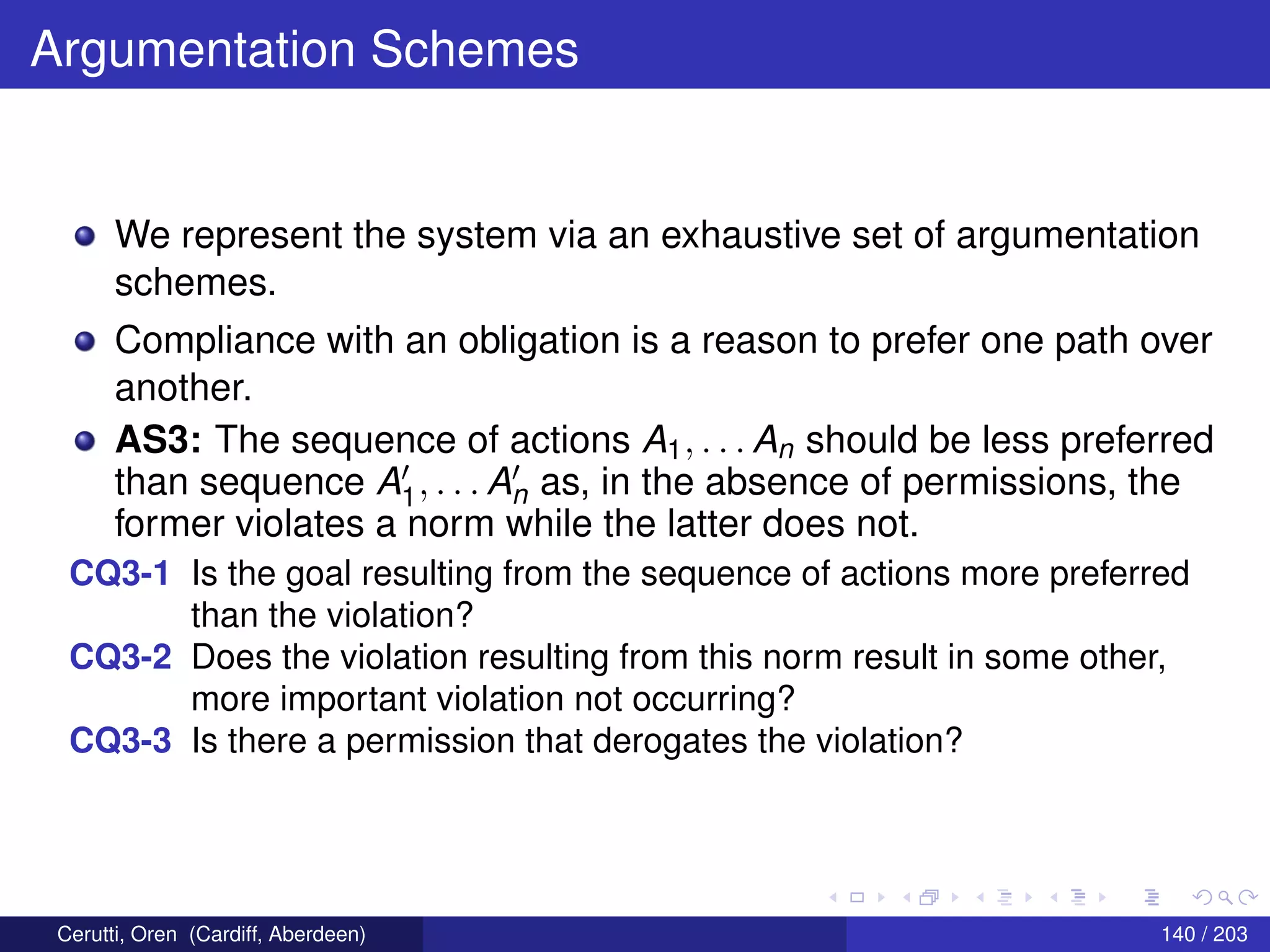 Argumentation Schemes
We represent the system via an exhaustive set of argumentation
schemes.
Compliance with an obligation is a reason to prefer one path over
another.
AS3: The sequence of actions A1, . . . An should be less preferred
than sequence A1, . . . An as, in the absence of permissions, the
former violates a norm while the latter does not.
CQ3-1 Is the goal resulting from the sequence of actions more preferred
than the violation?
CQ3-2 Does the violation resulting from this norm result in some other,
more important violation not occurring?
CQ3-3 Is there a permission that derogates the violation?
Cerutti, Oren (Cardiff, Aberdeen) 140 / 203
 