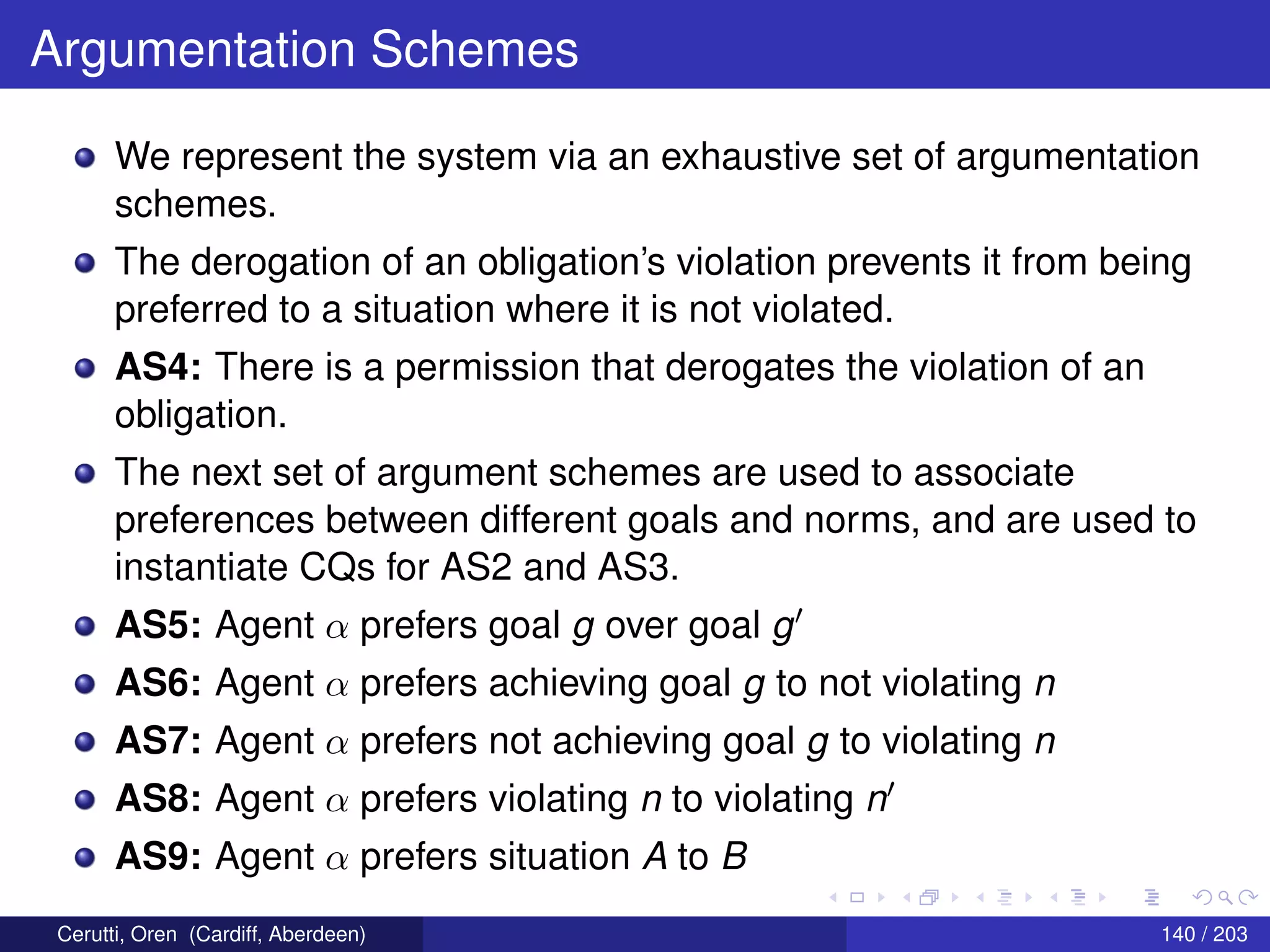 Argumentation Schemes
We represent the system via an exhaustive set of argumentation
schemes.
The derogation of an obligation’s violation prevents it from being
preferred to a situation where it is not violated.
AS4: There is a permission that derogates the violation of an
obligation.
The next set of argument schemes are used to associate
preferences between different goals and norms, and are used to
instantiate CQs for AS2 and AS3.
AS5: Agent α prefers goal g over goal g
AS6: Agent α prefers achieving goal g to not violating n
AS7: Agent α prefers not achieving goal g to violating n
AS8: Agent α prefers violating n to violating n
AS9: Agent α prefers situation A to B
Cerutti, Oren (Cardiff, Aberdeen) 140 / 203
 