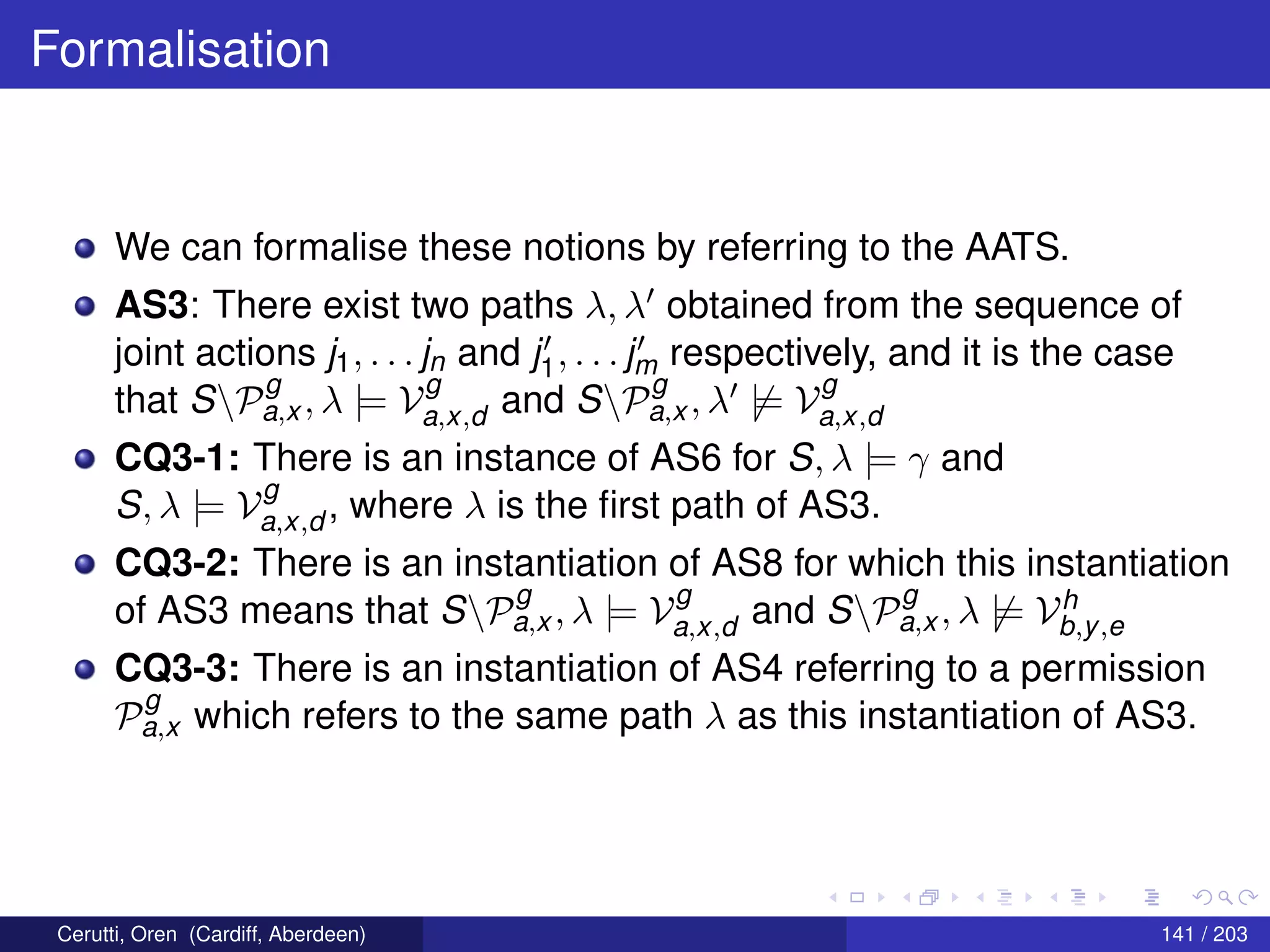 Formalisation
We can formalise these notions by referring to the AATS.
AS3: There exist two paths λ, λ obtained from the sequence of
joint actions j1, . . . jn and j1, . . . jm respectively, and it is the case
that SP
g
a,x , λ |= V
g
a,x,d and SP
g
a,x , λ |= V
g
a,x,d
CQ3-1: There is an instance of AS6 for S, λ |= γ and
S, λ |= V
g
a,x,d , where λ is the ﬁrst path of AS3.
CQ3-2: There is an instantiation of AS8 for which this instantiation
of AS3 means that SP
g
a,x , λ |= V
g
a,x,d and SP
g
a,x , λ |= Vh
b,y,e
CQ3-3: There is an instantiation of AS4 referring to a permission
P
g
a,x which refers to the same path λ as this instantiation of AS3.
Cerutti, Oren (Cardiff, Aberdeen) 141 / 203
 