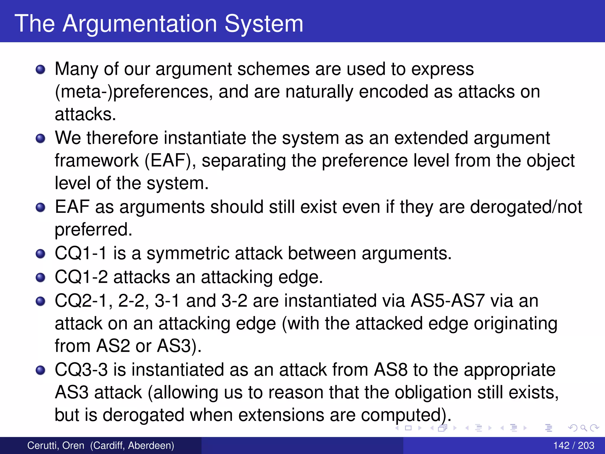 The Argumentation System
Many of our argument schemes are used to express
(meta-)preferences, and are naturally encoded as attacks on
attacks.
We therefore instantiate the system as an extended argument
framework (EAF), separating the preference level from the object
level of the system.
EAF as arguments should still exist even if they are derogated/not
preferred.
CQ1-1 is a symmetric attack between arguments.
CQ1-2 attacks an attacking edge.
CQ2-1, 2-2, 3-1 and 3-2 are instantiated via AS5-AS7 via an
attack on an attacking edge (with the attacked edge originating
from AS2 or AS3).
CQ3-3 is instantiated as an attack from AS8 to the appropriate
AS3 attack (allowing us to reason that the obligation still exists,
but is derogated when extensions are computed).
Cerutti, Oren (Cardiff, Aberdeen) 142 / 203
 