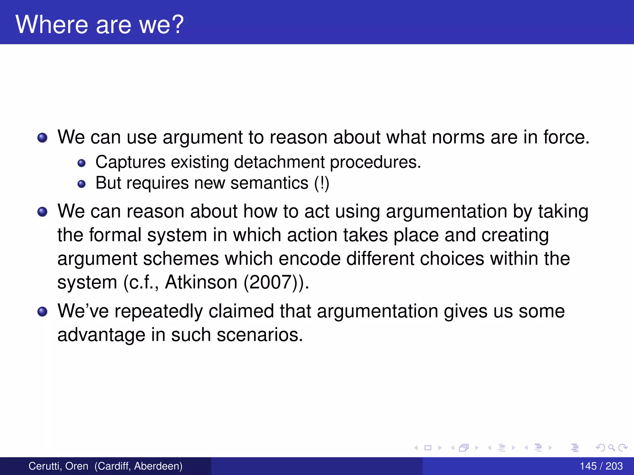 Where are we?
We can use argument to reason about what norms are in force.
Captures existing detachment procedures.
But requires new semantics (!)
We can reason about how to act using argumentation by taking
the formal system in which action takes place and creating
argument schemes which encode different choices within the
system (c.f., Atkinson (2007)).
We’ve repeatedly claimed that argumentation gives us some
advantage in such scenarios.
Cerutti, Oren (Cardiff, Aberdeen) 145 / 203
 