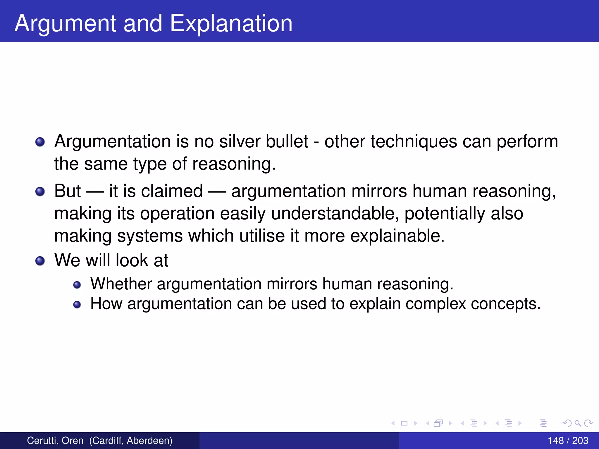 Argument and Explanation
Argumentation is no silver bullet - other techniques can perform
the same type of reasoning.
But — it is claimed — argumentation mirrors human reasoning,
making its operation easily understandable, potentially also
making systems which utilise it more explainable.
We will look at
Whether argumentation mirrors human reasoning.
How argumentation can be used to explain complex concepts.
Cerutti, Oren (Cardiff, Aberdeen) 148 / 203
 