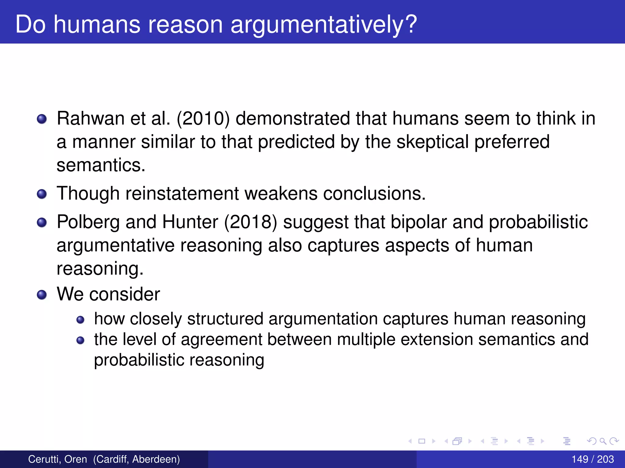 Do humans reason argumentatively?
Rahwan et al. (2010) demonstrated that humans seem to think in
a manner similar to that predicted by the skeptical preferred
semantics.
Though reinstatement weakens conclusions.
Polberg and Hunter (2018) suggest that bipolar and probabilistic
argumentative reasoning also captures aspects of human
reasoning.
We consider
how closely structured argumentation captures human reasoning
the level of agreement between multiple extension semantics and
probabilistic reasoning
Cerutti, Oren (Cardiff, Aberdeen) 149 / 203
 