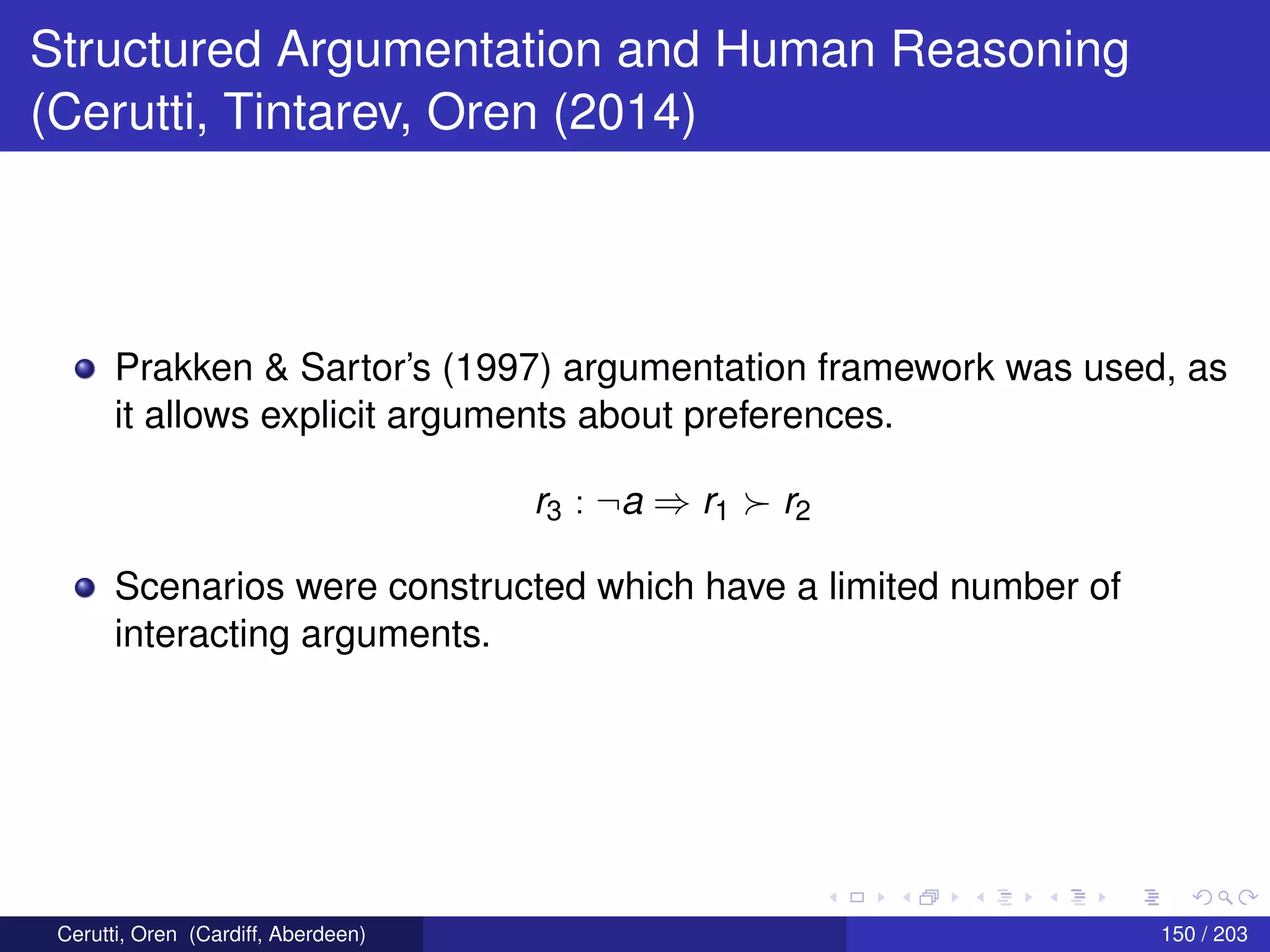 Structured Argumentation and Human Reasoning
(Cerutti, Tintarev, Oren (2014)
Prakken & Sartor’s (1997) argumentation framework was used, as
it allows explicit arguments about preferences.
r3 : ¬a ⇒ r1 r2
Scenarios were constructed which have a limited number of
interacting arguments.
Cerutti, Oren (Cardiff, Aberdeen) 150 / 203
 