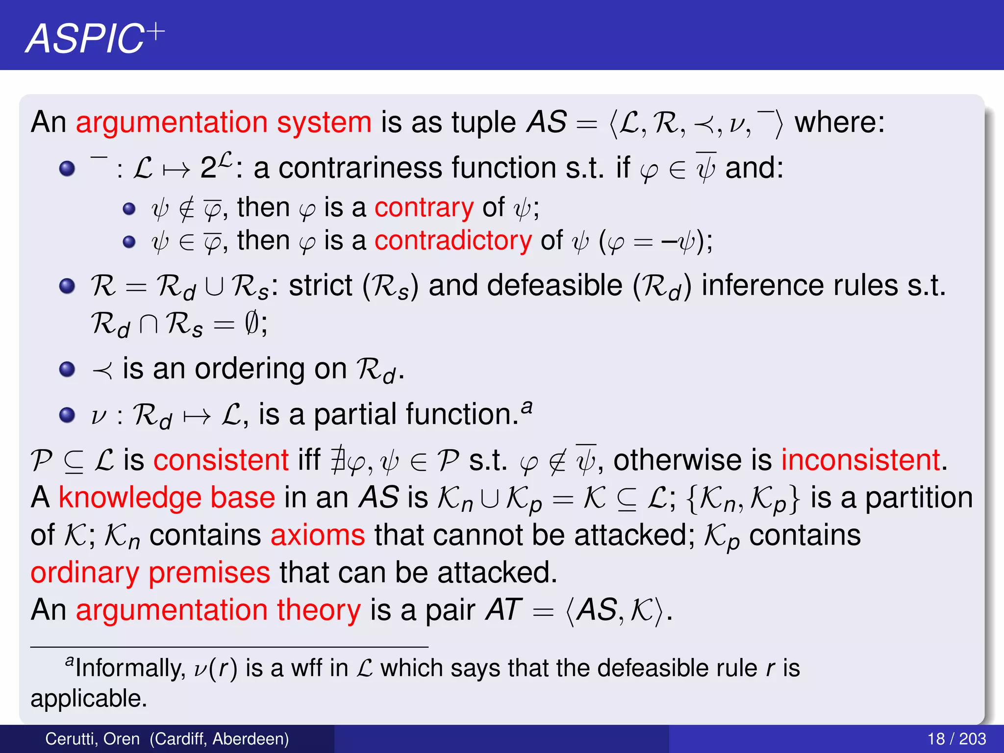 ASPIC+
An argumentation system is as tuple AS = L, R, , ν, where:
: L → 2L: a contrariness function s.t. if ϕ ∈ ψ and:
ψ /∈ ϕ, then ϕ is a contrary of ψ;
ψ ∈ ϕ, then ϕ is a contradictory of ψ (ϕ = –ψ);
R = Rd ∪ Rs: strict (Rs) and defeasible (Rd ) inference rules s.t.
Rd ∩ Rs = ∅;
is an ordering on Rd .
ν : Rd → L, is a partial function.a
P ⊆ L is consistent iff ϕ, ψ ∈ P s.t. ϕ ∈ ψ, otherwise is inconsistent.
A knowledge base in an AS is Kn ∪ Kp = K ⊆ L; {Kn, Kp} is a partition
of K; Kn contains axioms that cannot be attacked; Kp contains
ordinary premises that can be attacked.
An argumentation theory is a pair AT = AS, K .
a
Informally, ν(r) is a wff in L which says that the defeasible rule r is
applicable.
Cerutti, Oren (Cardiff, Aberdeen) 18 / 203
 