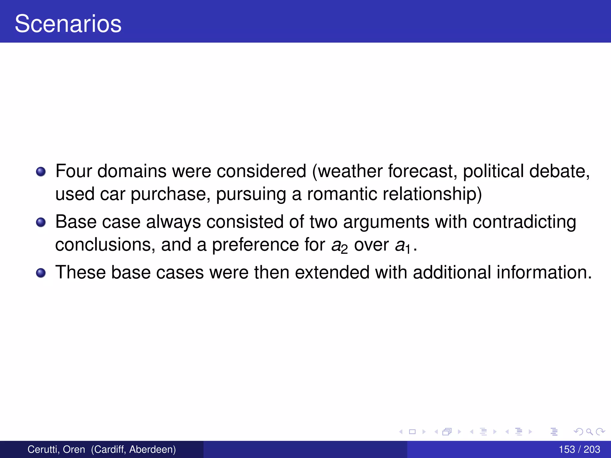 Scenarios
Four domains were considered (weather forecast, political debate,
used car purchase, pursuing a romantic relationship)
Base case always consisted of two arguments with contradicting
conclusions, and a preference for a2 over a1.
These base cases were then extended with additional information.
Cerutti, Oren (Cardiff, Aberdeen) 153 / 203
 