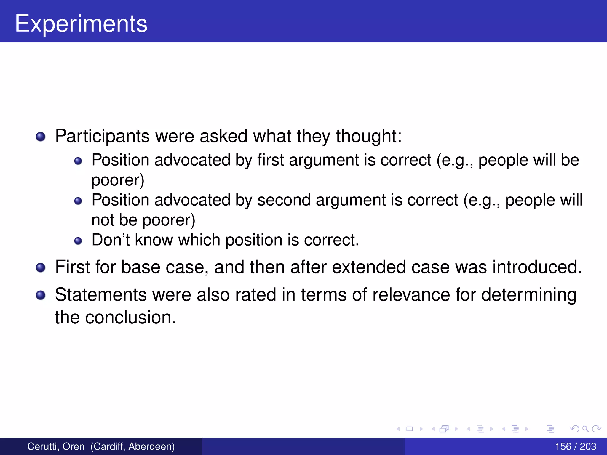 Experiments
Participants were asked what they thought:
Position advocated by ﬁrst argument is correct (e.g., people will be
poorer)
Position advocated by second argument is correct (e.g., people will
not be poorer)
Don’t know which position is correct.
First for base case, and then after extended case was introduced.
Statements were also rated in terms of relevance for determining
the conclusion.
Cerutti, Oren (Cardiff, Aberdeen) 156 / 203
 