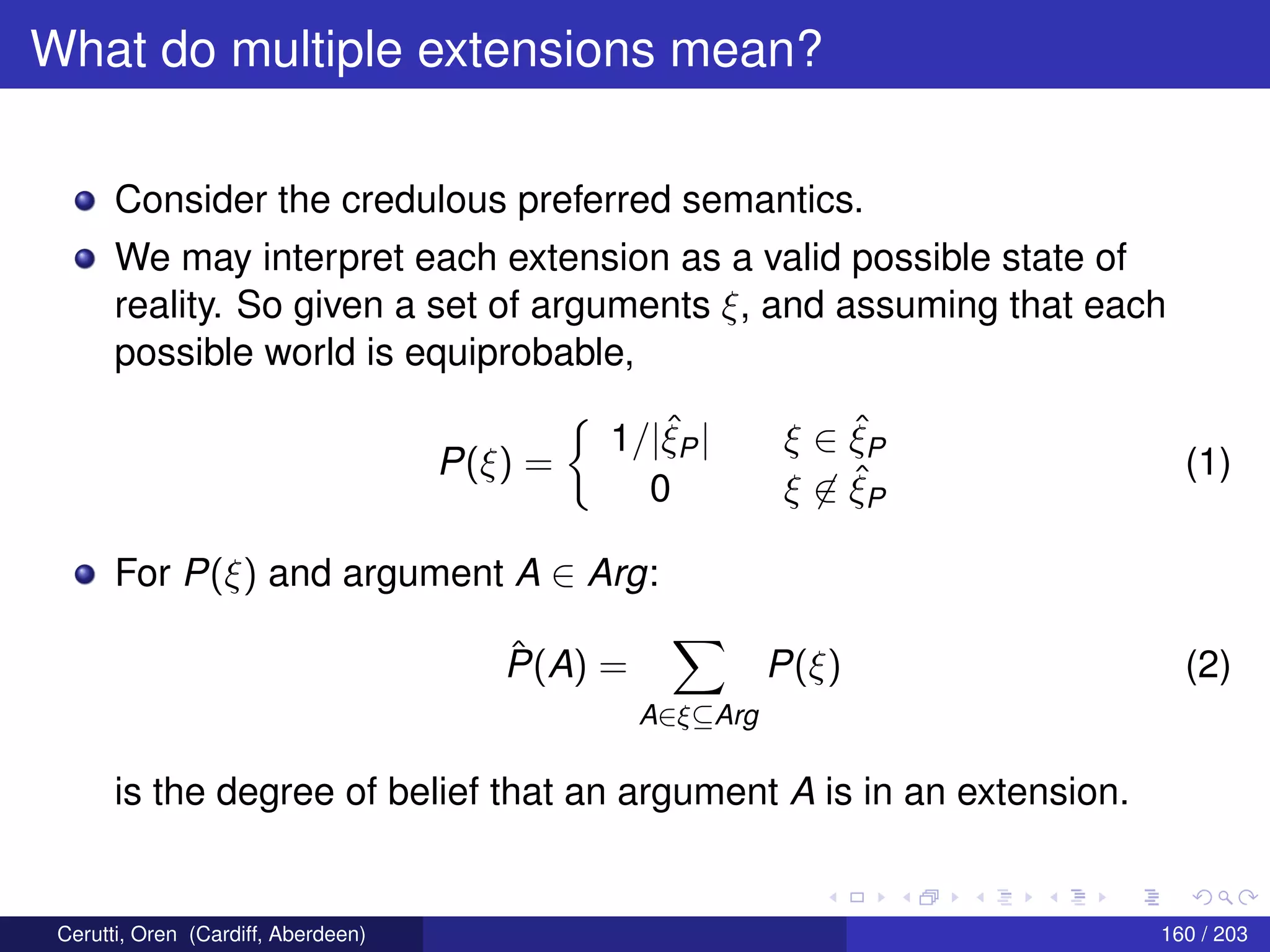 What do multiple extensions mean?
Consider the credulous preferred semantics.
We may interpret each extension as a valid possible state of
reality. So given a set of arguments ξ, and assuming that each
possible world is equiprobable,
P(ξ) =
1/|ˆξP| ξ ∈ ˆξP
0 ξ ∈ ˆξP
(1)
For P(ξ) and argument A ∈ Arg:
ˆP(A) =
A∈ξ⊆Arg
P(ξ) (2)
is the degree of belief that an argument A is in an extension.
Cerutti, Oren (Cardiff, Aberdeen) 160 / 203
 