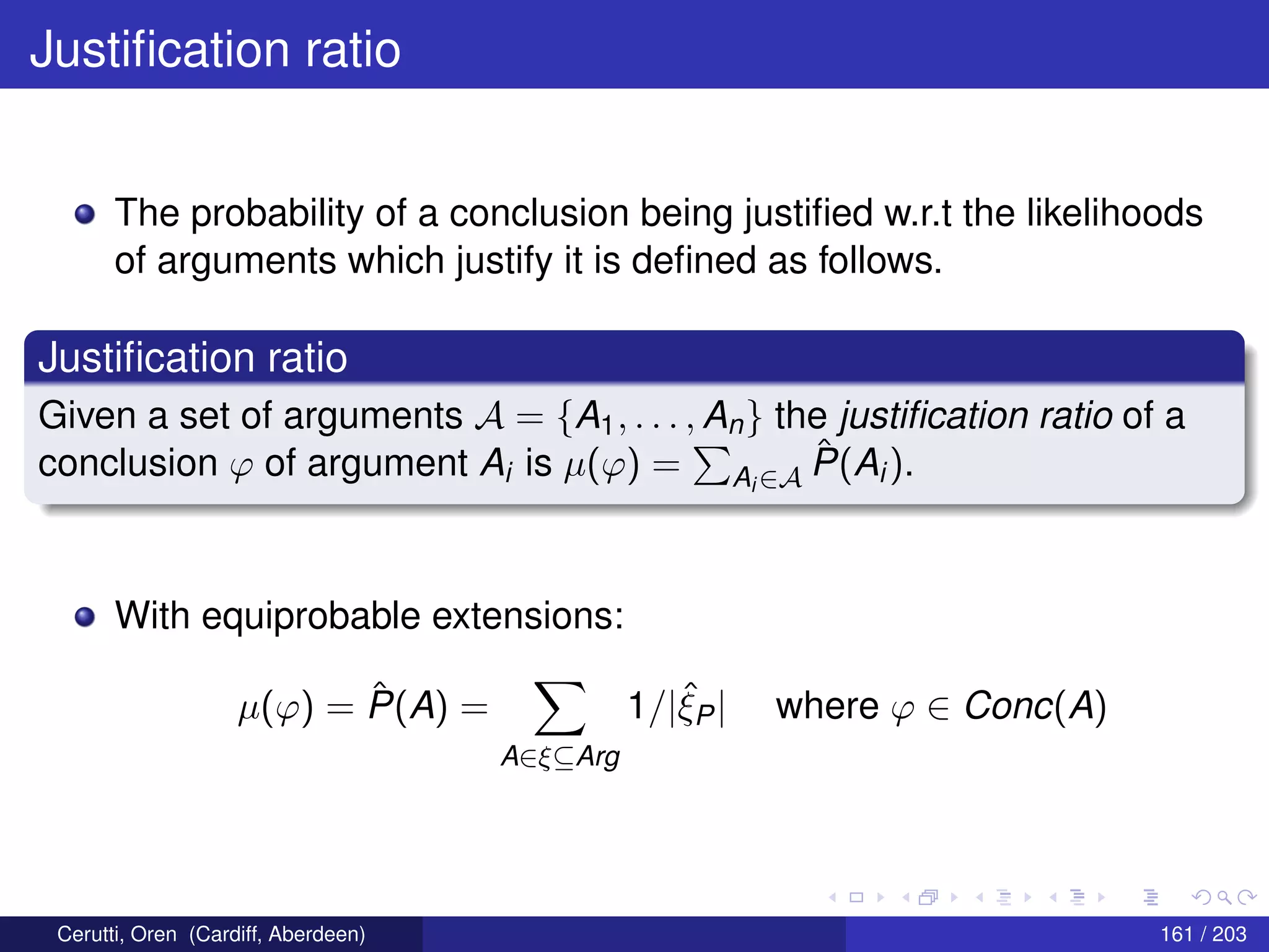 Justiﬁcation ratio
The probability of a conclusion being justiﬁed w.r.t the likelihoods
of arguments which justify it is deﬁned as follows.
Justiﬁcation ratio
Given a set of arguments A = {A1, . . . , An} the justiﬁcation ratio of a
conclusion ϕ of argument Ai is µ(ϕ) = Ai ∈A
ˆP(Ai).
With equiprobable extensions:
µ(ϕ) = ˆP(A) =
A∈ξ⊆Arg
1/|ˆξP| where ϕ ∈ Conc(A)
Cerutti, Oren (Cardiff, Aberdeen) 161 / 203
 