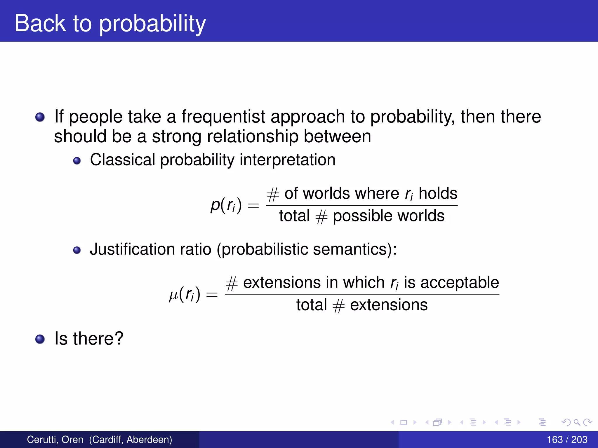 Back to probability
If people take a frequentist approach to probability, then there
should be a strong relationship between
Classical probability interpretation
p(ri ) =
# of worlds where ri holds
total # possible worlds
Justiﬁcation ratio (probabilistic semantics):
µ(ri ) =
# extensions in which ri is acceptable
total # extensions
Is there?
Cerutti, Oren (Cardiff, Aberdeen) 163 / 203
 