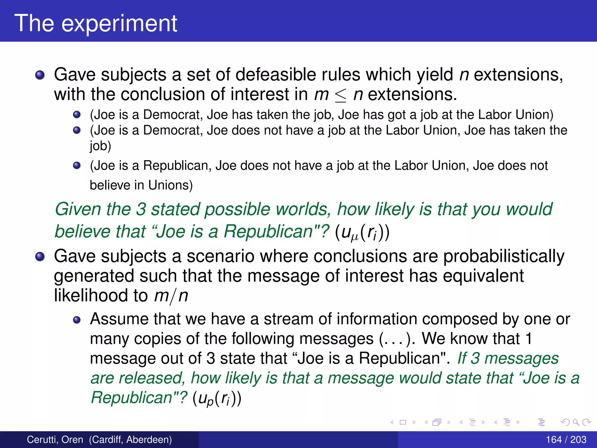 The experiment
Gave subjects a set of defeasible rules which yield n extensions,
with the conclusion of interest in m ≤ n extensions.
(Joe is a Democrat, Joe has taken the job, Joe has got a job at the Labor Union)
(Joe is a Democrat, Joe does not have a job at the Labor Union, Joe has taken the
job)
(Joe is a Republican, Joe does not have a job at the Labor Union, Joe does not
believe in Unions)
Given the 3 stated possible worlds, how likely is that you would
believe that “Joe is a Republican"? (uµ(ri))
Gave subjects a scenario where conclusions are probabilistically
generated such that the message of interest has equivalent
likelihood to m/n
Assume that we have a stream of information composed by one or
many copies of the following messages (. . . ). We know that 1
message out of 3 state that “Joe is a Republican". If 3 messages
are released, how likely is that a message would state that “Joe is a
Republican"? (up(ri ))
Cerutti, Oren (Cardiff, Aberdeen) 164 / 203
 