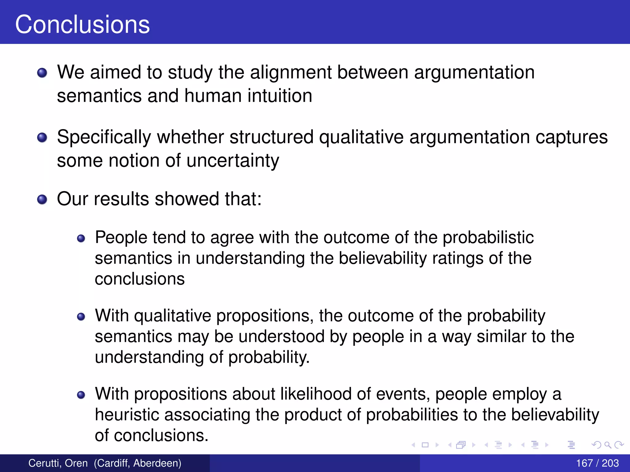 Conclusions
We aimed to study the alignment between argumentation
semantics and human intuition
Speciﬁcally whether structured qualitative argumentation captures
some notion of uncertainty
Our results showed that:
People tend to agree with the outcome of the probabilistic
semantics in understanding the believability ratings of the
conclusions
With qualitative propositions, the outcome of the probability
semantics may be understood by people in a way similar to the
understanding of probability.
With propositions about likelihood of events, people employ a
heuristic associating the product of probabilities to the believability
of conclusions.
Cerutti, Oren (Cardiff, Aberdeen) 167 / 203
 