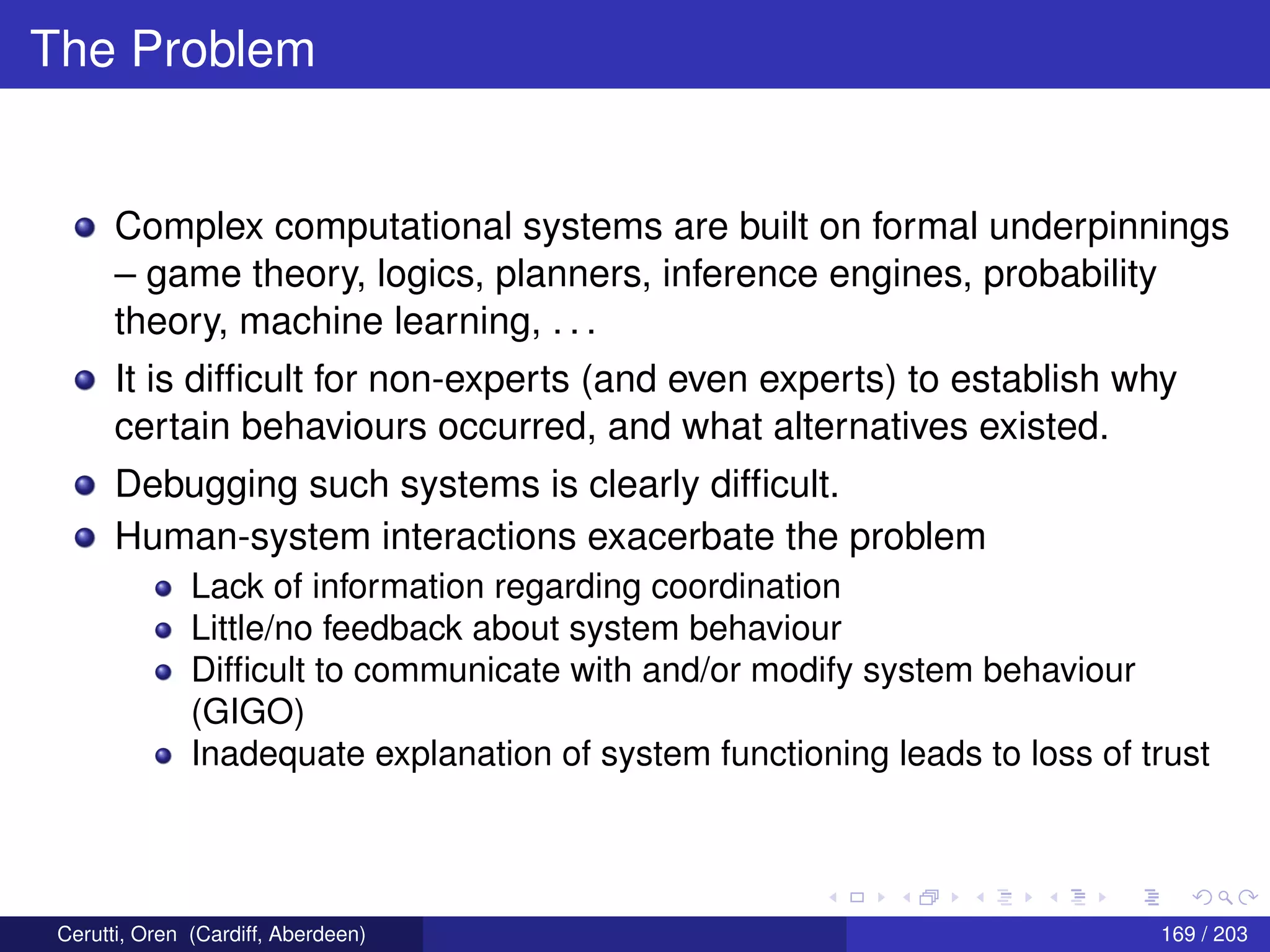 The Problem
Complex computational systems are built on formal underpinnings
– game theory, logics, planners, inference engines, probability
theory, machine learning, . . .
It is difﬁcult for non-experts (and even experts) to establish why
certain behaviours occurred, and what alternatives existed.
Debugging such systems is clearly difﬁcult.
Human-system interactions exacerbate the problem
Lack of information regarding coordination
Little/no feedback about system behaviour
Difﬁcult to communicate with and/or modify system behaviour
(GIGO)
Inadequate explanation of system functioning leads to loss of trust
Cerutti, Oren (Cardiff, Aberdeen) 169 / 203
 