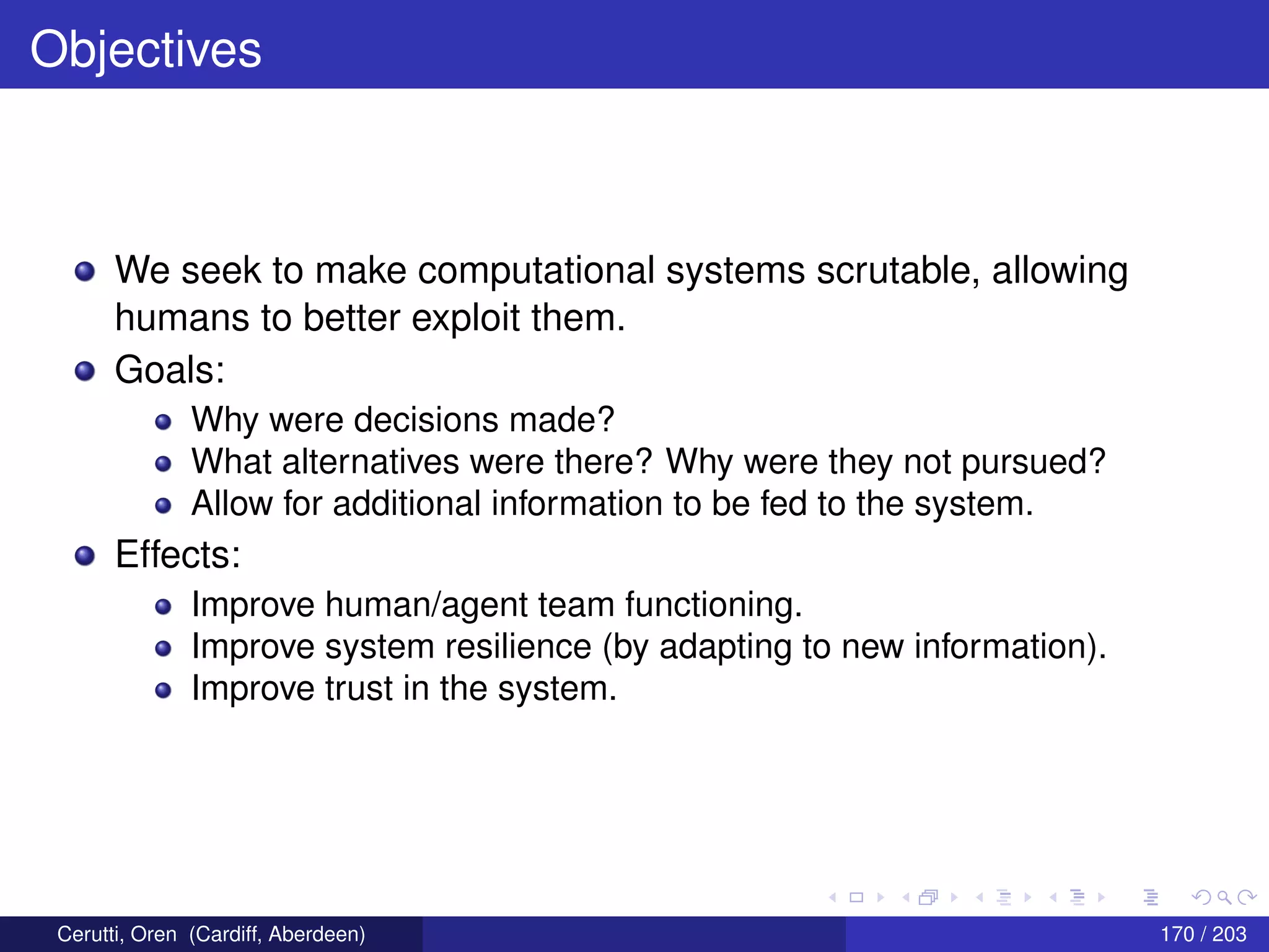 Objectives
We seek to make computational systems scrutable, allowing
humans to better exploit them.
Goals:
Why were decisions made?
What alternatives were there? Why were they not pursued?
Allow for additional information to be fed to the system.
Effects:
Improve human/agent team functioning.
Improve system resilience (by adapting to new information).
Improve trust in the system.
Cerutti, Oren (Cardiff, Aberdeen) 170 / 203
 