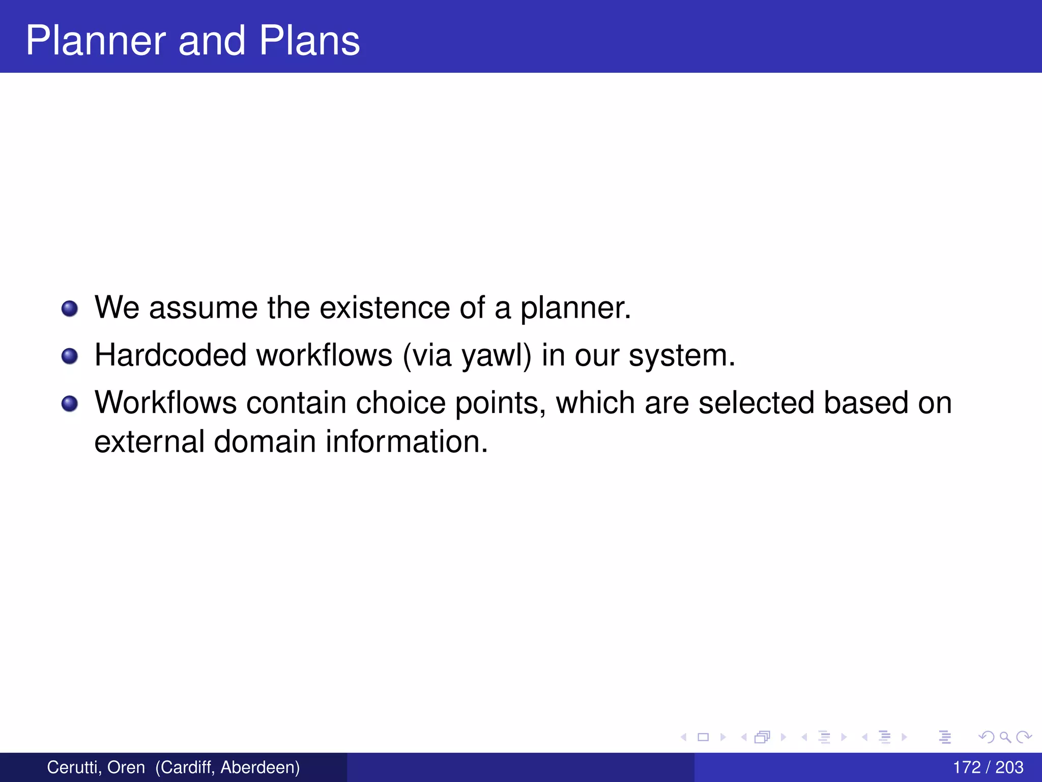 Planner and Plans
We assume the existence of a planner.
Hardcoded workﬂows (via yawl) in our system.
Workﬂows contain choice points, which are selected based on
external domain information.
Cerutti, Oren (Cardiff, Aberdeen) 172 / 203
 