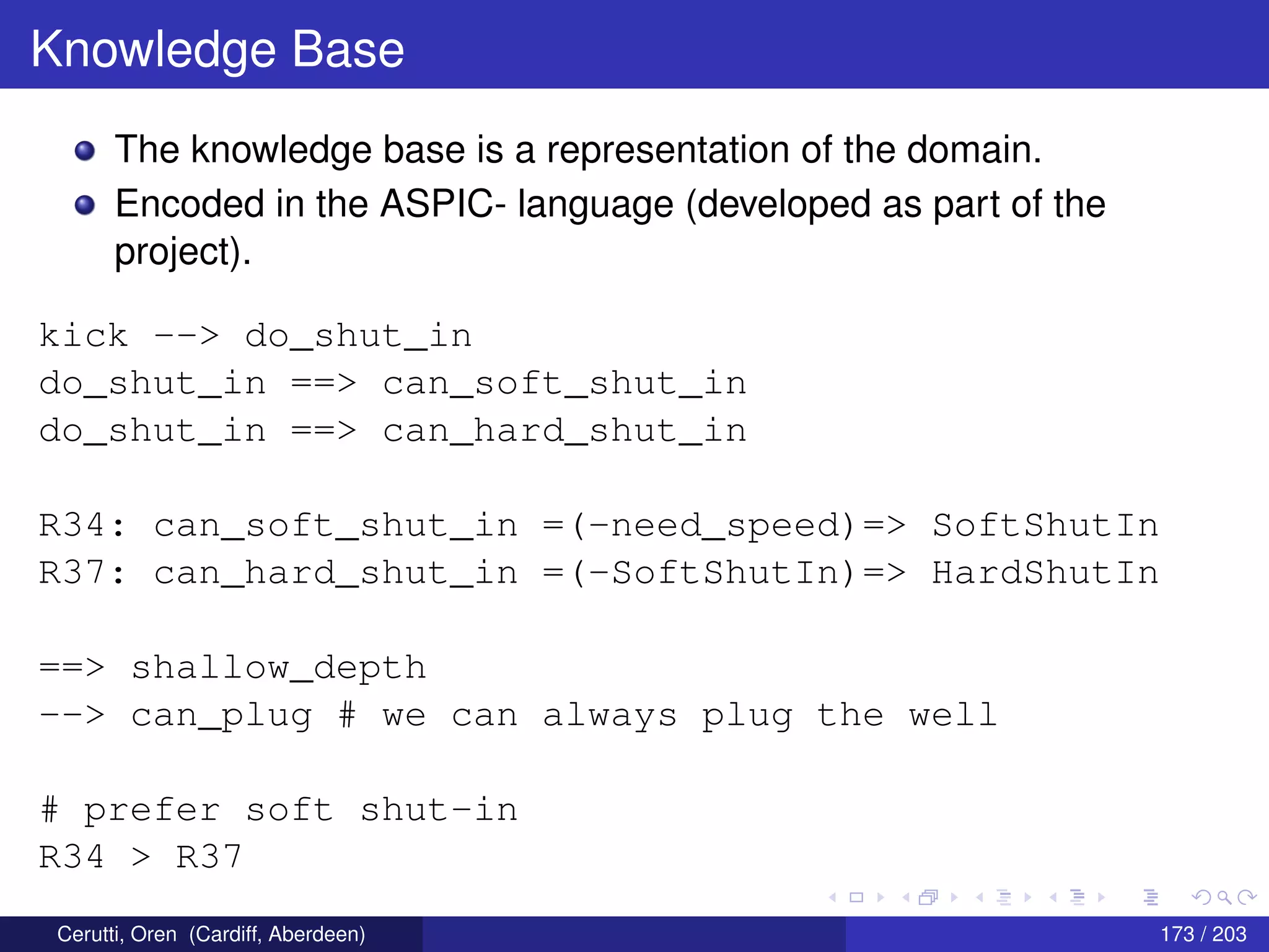 Knowledge Base
The knowledge base is a representation of the domain.
Encoded in the ASPIC- language (developed as part of the
project).
kick --> do_shut_in
do_shut_in ==> can_soft_shut_in
do_shut_in ==> can_hard_shut_in
R34: can_soft_shut_in =(-need_speed)=> SoftShutIn
R37: can_hard_shut_in =(-SoftShutIn)=> HardShutIn
==> shallow_depth
--> can_plug # we can always plug the well
# prefer soft shut-in
R34 > R37
Cerutti, Oren (Cardiff, Aberdeen) 173 / 203
 