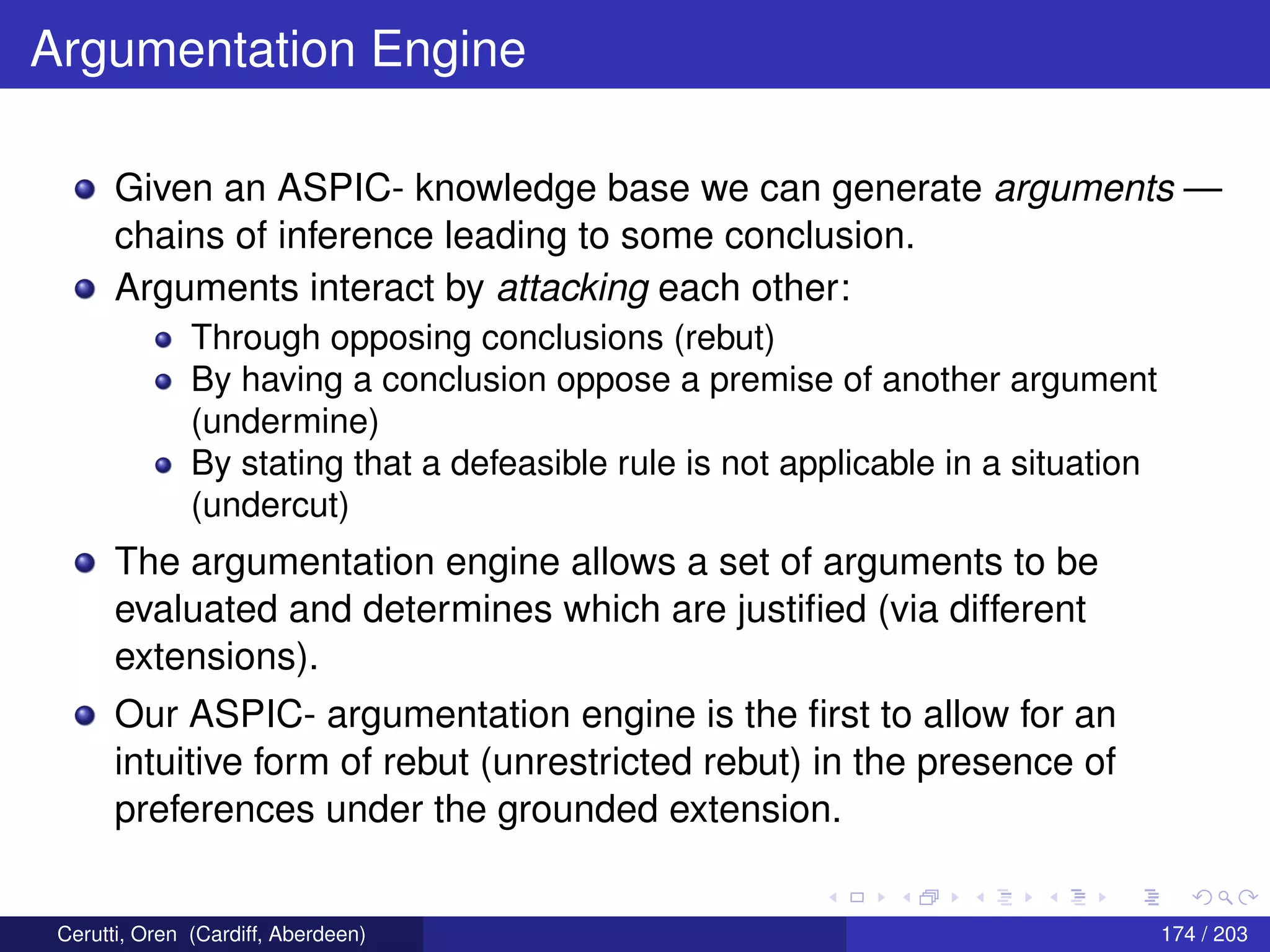Argumentation Engine
Given an ASPIC- knowledge base we can generate arguments —
chains of inference leading to some conclusion.
Arguments interact by attacking each other:
Through opposing conclusions (rebut)
By having a conclusion oppose a premise of another argument
(undermine)
By stating that a defeasible rule is not applicable in a situation
(undercut)
The argumentation engine allows a set of arguments to be
evaluated and determines which are justiﬁed (via different
extensions).
Our ASPIC- argumentation engine is the ﬁrst to allow for an
intuitive form of rebut (unrestricted rebut) in the presence of
preferences under the grounded extension.
Cerutti, Oren (Cardiff, Aberdeen) 174 / 203
 