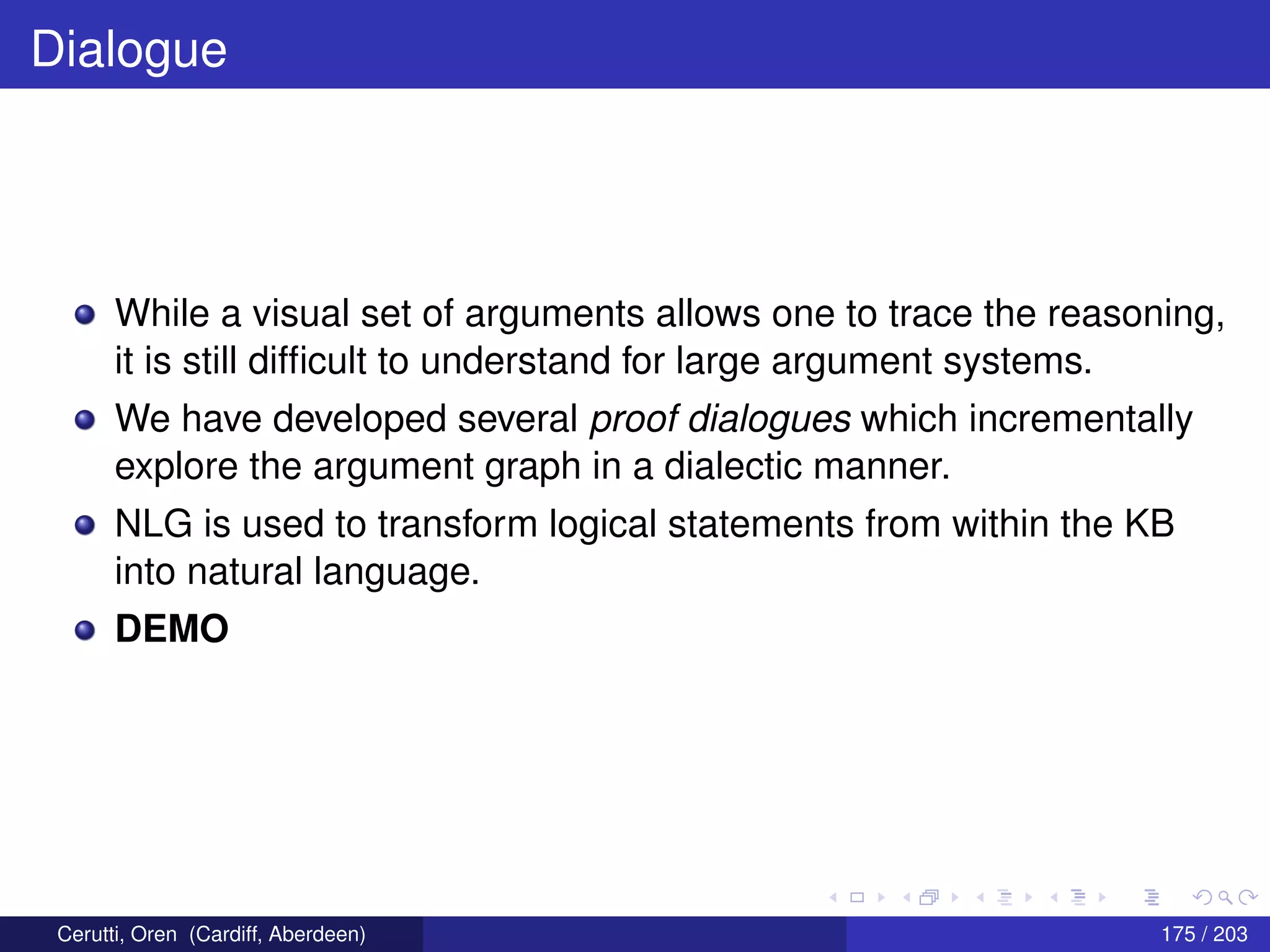 Dialogue
While a visual set of arguments allows one to trace the reasoning,
it is still difﬁcult to understand for large argument systems.
We have developed several proof dialogues which incrementally
explore the argument graph in a dialectic manner.
NLG is used to transform logical statements from within the KB
into natural language.
DEMO
Cerutti, Oren (Cardiff, Aberdeen) 175 / 203
 