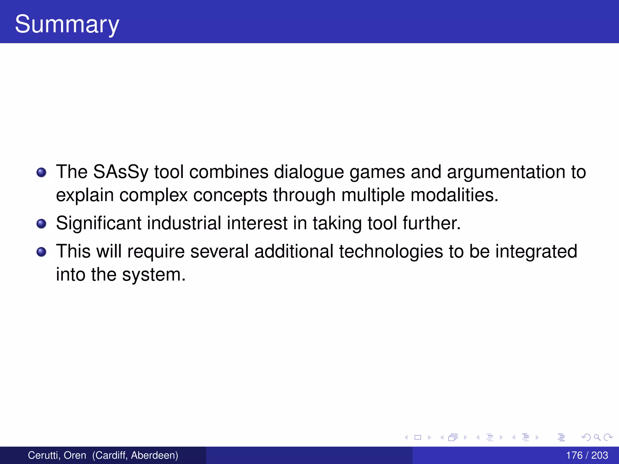 Summary
The SAsSy tool combines dialogue games and argumentation to
explain complex concepts through multiple modalities.
Signiﬁcant industrial interest in taking tool further.
This will require several additional technologies to be integrated
into the system.
Cerutti, Oren (Cardiff, Aberdeen) 176 / 203
 