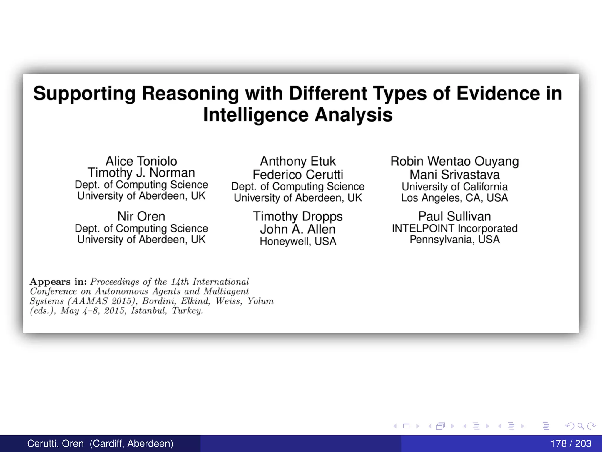 Supporting Reasoning with Different Types of Evidence in
Intelligence Analysis
Alice Toniolo_ Anthony Etuk Robin Wentao Ouyang
Tlmothy J-
N0Fman Federico Cerutti Mani Srivastava
DBPL 0f_C0ml3U“”Q SCIENCE Dept. of Computing Science University of California
University of Aberdeen, UK University of Aberdeen, UK Los Angeles, CA, USA
Nir Oren Timothy Dropps Paul Sullivan
Dept. of Computing Science John A_ Allen INTELPOINT Incorporated
University of Aberdeen, UK Honeywell, USA Pennsylvania, USA
Appears in: Proceedings of the 14th International
Conference on Autonomous Agents and ll/Iultiayent
Systems (AAJWAS 2015), Bordim, Elkind, Was.-3, Yolum
(ed5.), Mlay 4 8, 2015, Istcmbttl, Turkey.
Cerutti, Oren (Cardiff, Aberdeen) 178 / 203
 