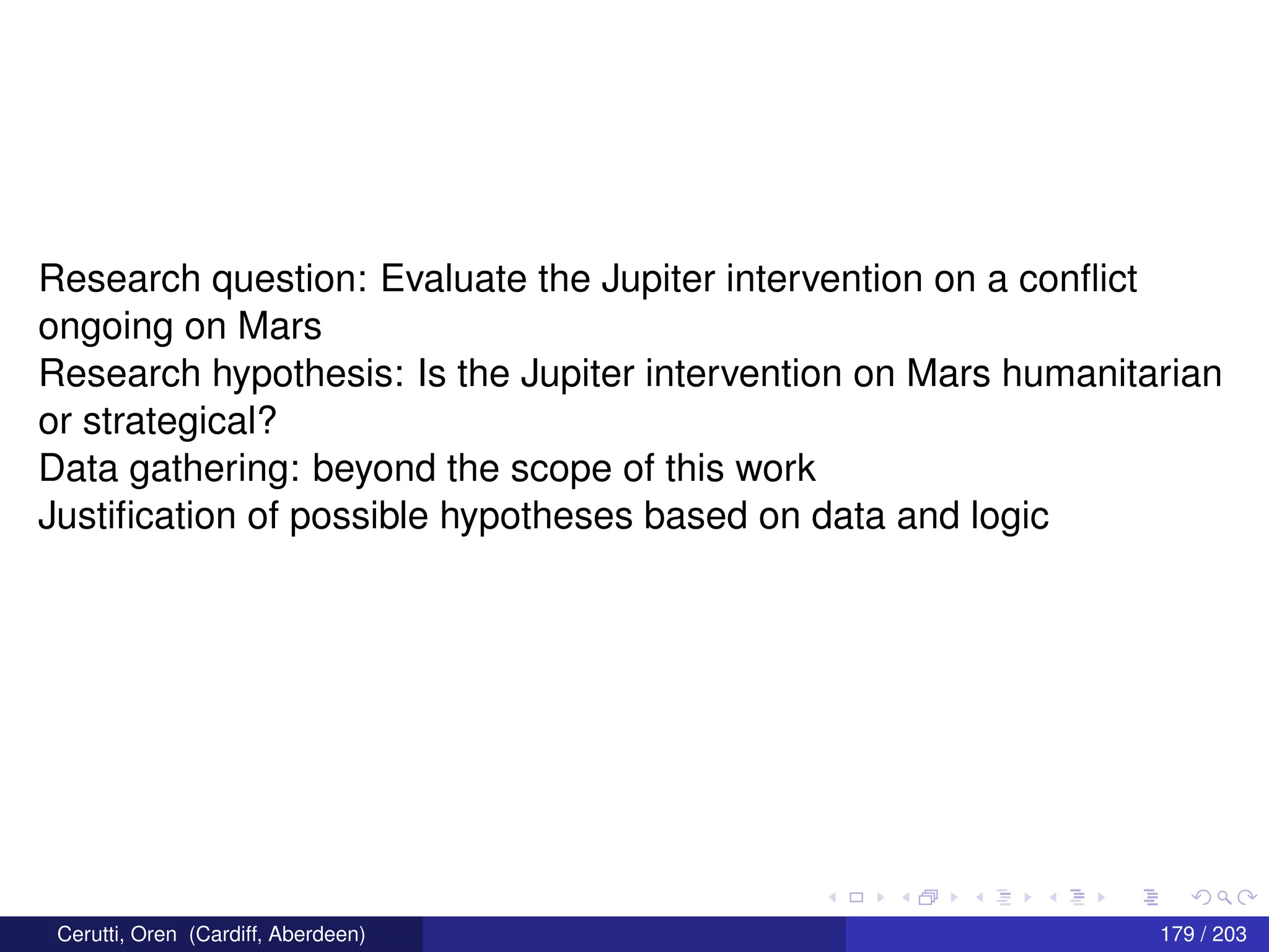 Research question: Evaluate the Jupiter intervention on a conﬂict
ongoing on Mars
Research hypothesis: Is the Jupiter intervention on Mars humanitarian
or strategical?
Data gathering: beyond the scope of this work
Justiﬁcation of possible hypotheses based on data and logic
Cerutti, Oren (Cardiff, Aberdeen) 179 / 203
 