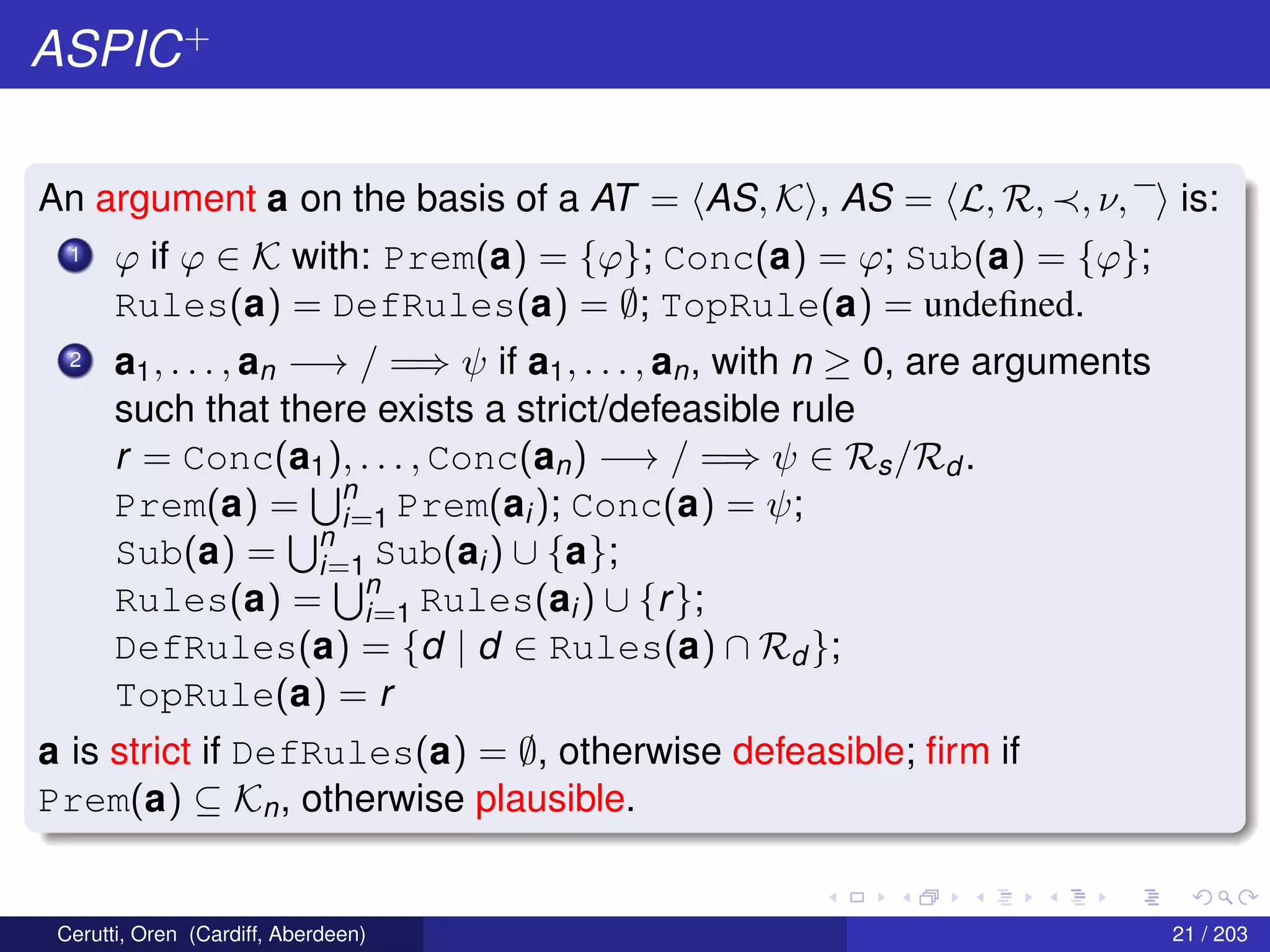 ASPIC+
An argument a on the basis of a AT = AS, K , AS = L, R, , ν, is:
1 ϕ if ϕ ∈ K with: Prem(a) = {ϕ}; Conc(a) = ϕ; Sub(a) = {ϕ};
Rules(a) = DefRules(a) = ∅; TopRule(a) = undeﬁned.
2 a1, . . . , an −→ / =⇒ ψ if a1, . . . , an, with n ≥ 0, are arguments
such that there exists a strict/defeasible rule
r = Conc(a1), . . . , Conc(an) −→ / =⇒ ψ ∈ Rs/Rd .
Prem(a) = n
i=1 Prem(ai); Conc(a) = ψ;
Sub(a) = n
i=1 Sub(ai) ∪ {a};
Rules(a) = n
i=1 Rules(ai) ∪ {r};
DefRules(a) = {d | d ∈ Rules(a) ∩ Rd };
TopRule(a) = r
a is strict if DefRules(a) = ∅, otherwise defeasible; ﬁrm if
Prem(a) ⊆ Kn, otherwise plausible.
Cerutti, Oren (Cardiff, Aberdeen) 21 / 203
 
