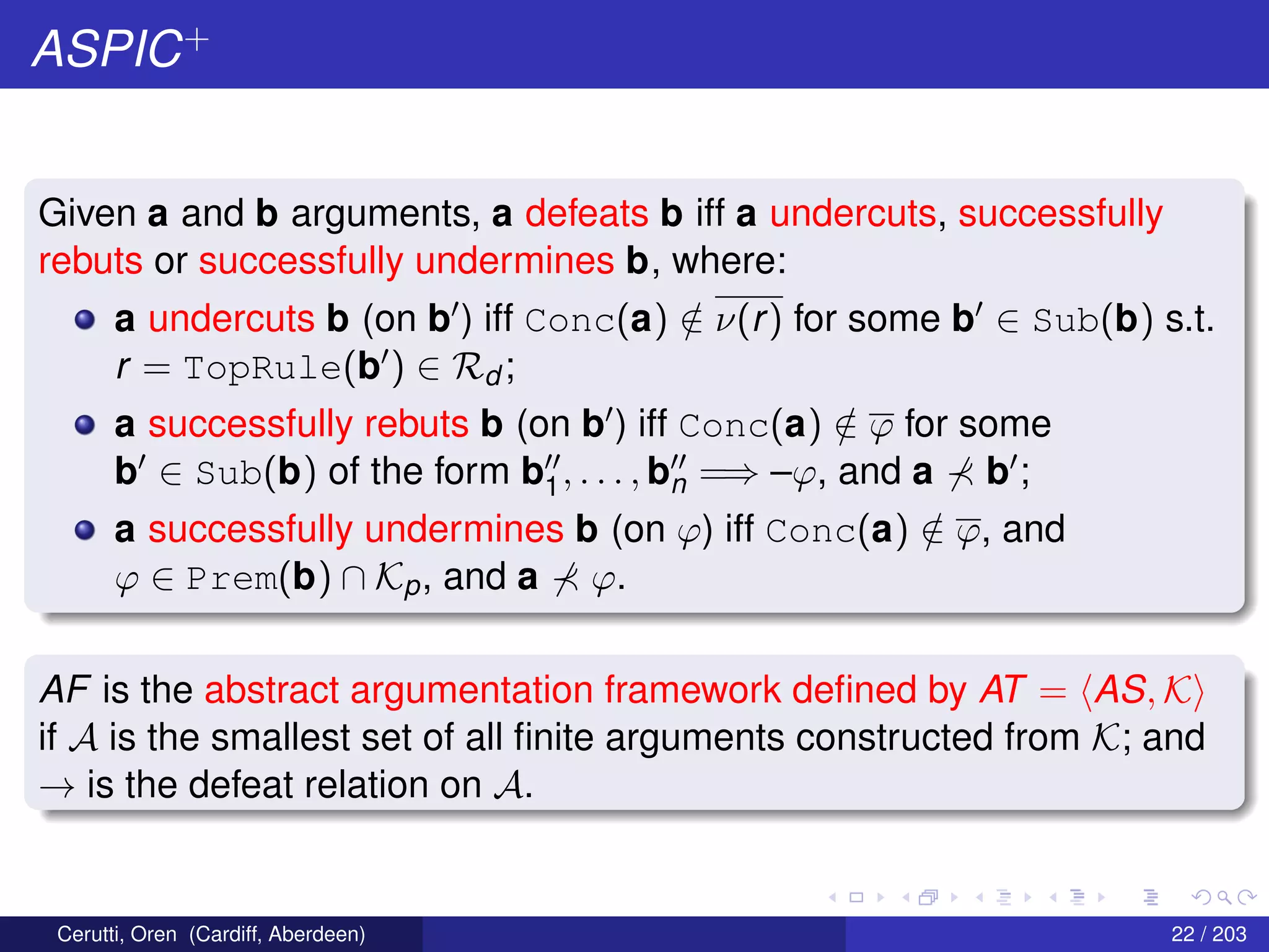 ASPIC+
Given a and b arguments, a defeats b iff a undercuts, successfully
rebuts or successfully undermines b, where:
a undercuts b (on b ) iff Conc(a) /∈ ν(r) for some b ∈ Sub(b) s.t.
r = TopRule(b ) ∈ Rd ;
a successfully rebuts b (on b ) iff Conc(a) /∈ ϕ for some
b ∈ Sub(b) of the form b1, . . . , bn =⇒ –ϕ, and a b ;
a successfully undermines b (on ϕ) iff Conc(a) /∈ ϕ, and
ϕ ∈ Prem(b) ∩ Kp, and a ϕ.
AF is the abstract argumentation framework deﬁned by AT = AS, K
if A is the smallest set of all ﬁnite arguments constructed from K; and
→ is the defeat relation on A.
Cerutti, Oren (Cardiff, Aberdeen) 22 / 203
 