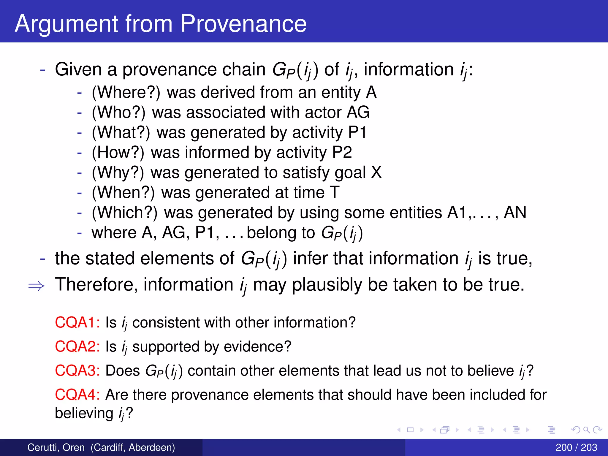 Argument from Provenance
- Given a provenance chain GP(ij) of ij, information ij:
- (Where?) was derived from an entity A
- (Who?) was associated with actor AG
- (What?) was generated by activity P1
- (How?) was informed by activity P2
- (Why?) was generated to satisfy goal X
- (When?) was generated at time T
- (Which?) was generated by using some entities A1,. . . , AN
- where A, AG, P1, . . . belong to GP(ij )
- the stated elements of GP(ij) infer that information ij is true,
⇒ Therefore, information ij may plausibly be taken to be true.
CQA1: Is ij consistent with other information?
CQA2: Is ij supported by evidence?
CQA3: Does GP (ij ) contain other elements that lead us not to believe ij ?
CQA4: Are there provenance elements that should have been included for
believing ij ?
Cerutti, Oren (Cardiff, Aberdeen) 200 / 203
 