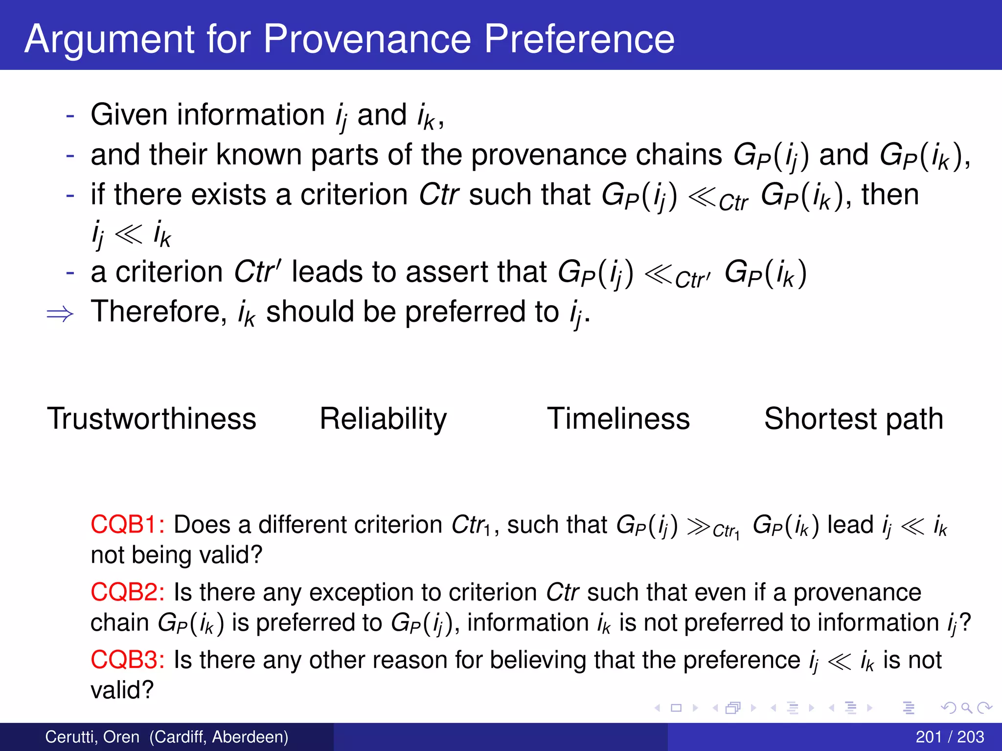 Argument for Provenance Preference
- Given information ij and ik ,
- and their known parts of the provenance chains GP(ij) and GP(ik ),
- if there exists a criterion Ctr such that GP(ij) Ctr GP(ik ), then
ij ik
- a criterion Ctr leads to assert that GP(ij) Ctr GP(ik )
⇒ Therefore, ik should be preferred to ij.
Trustworthiness Reliability Timeliness Shortest path
CQB1: Does a different criterion Ctr1, such that GP (ij ) Ctr1
GP (ik ) lead ij ik
not being valid?
CQB2: Is there any exception to criterion Ctr such that even if a provenance
chain GP (ik ) is preferred to GP (ij ), information ik is not preferred to information ij ?
CQB3: Is there any other reason for believing that the preference ij ik is not
valid?
Cerutti, Oren (Cardiff, Aberdeen) 201 / 203
 