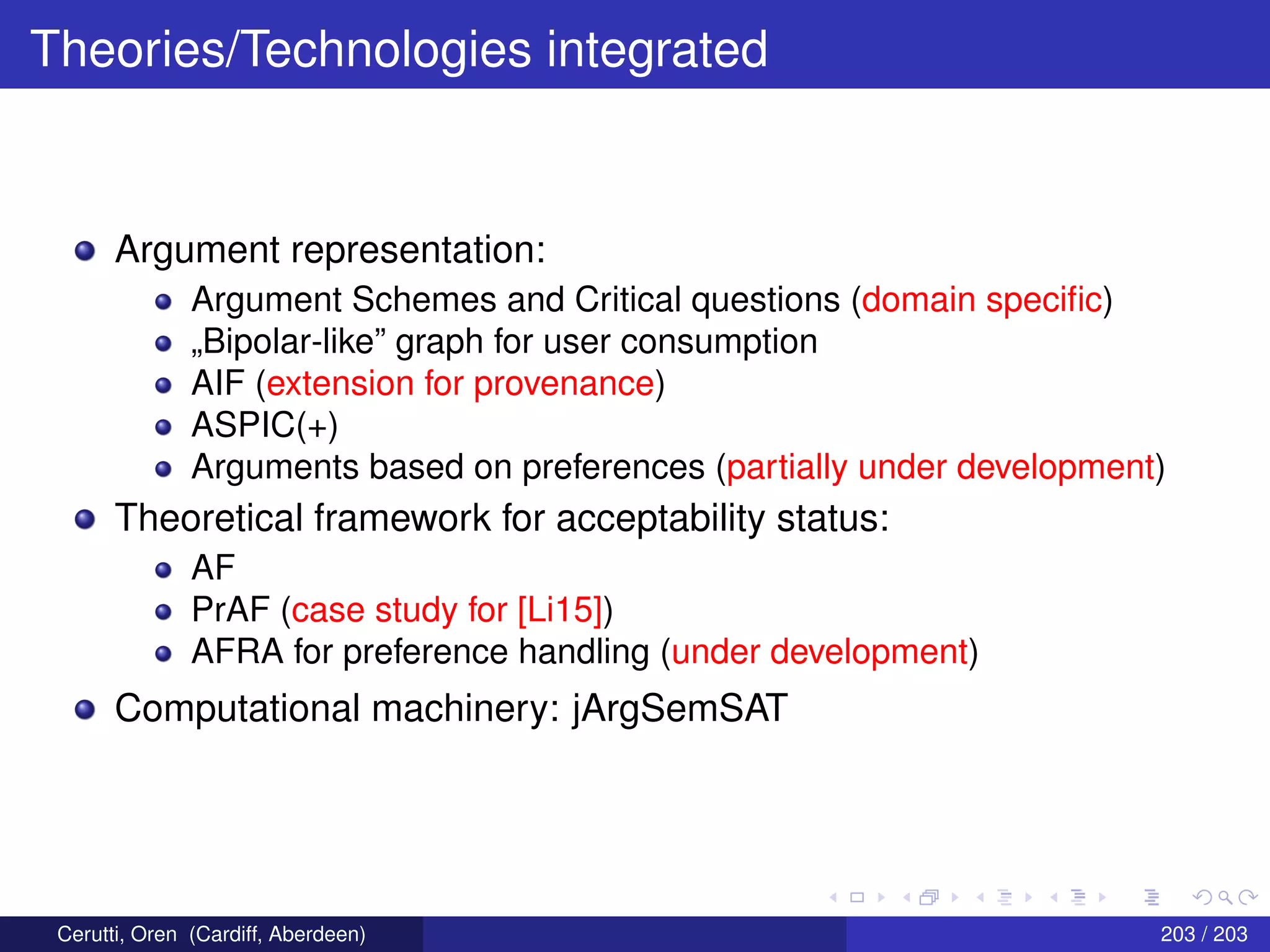 Theories/Technologies integrated
Argument representation:
Argument Schemes and Critical questions (domain speciﬁc)
„Bipolar-like” graph for user consumption
AIF (extension for provenance)
ASPIC(+)
Arguments based on preferences (partially under development)
Theoretical framework for acceptability status:
AF
PrAF (case study for [Li15])
AFRA for preference handling (under development)
Computational machinery: jArgSemSAT
Cerutti, Oren (Cardiff, Aberdeen) 203 / 203
 