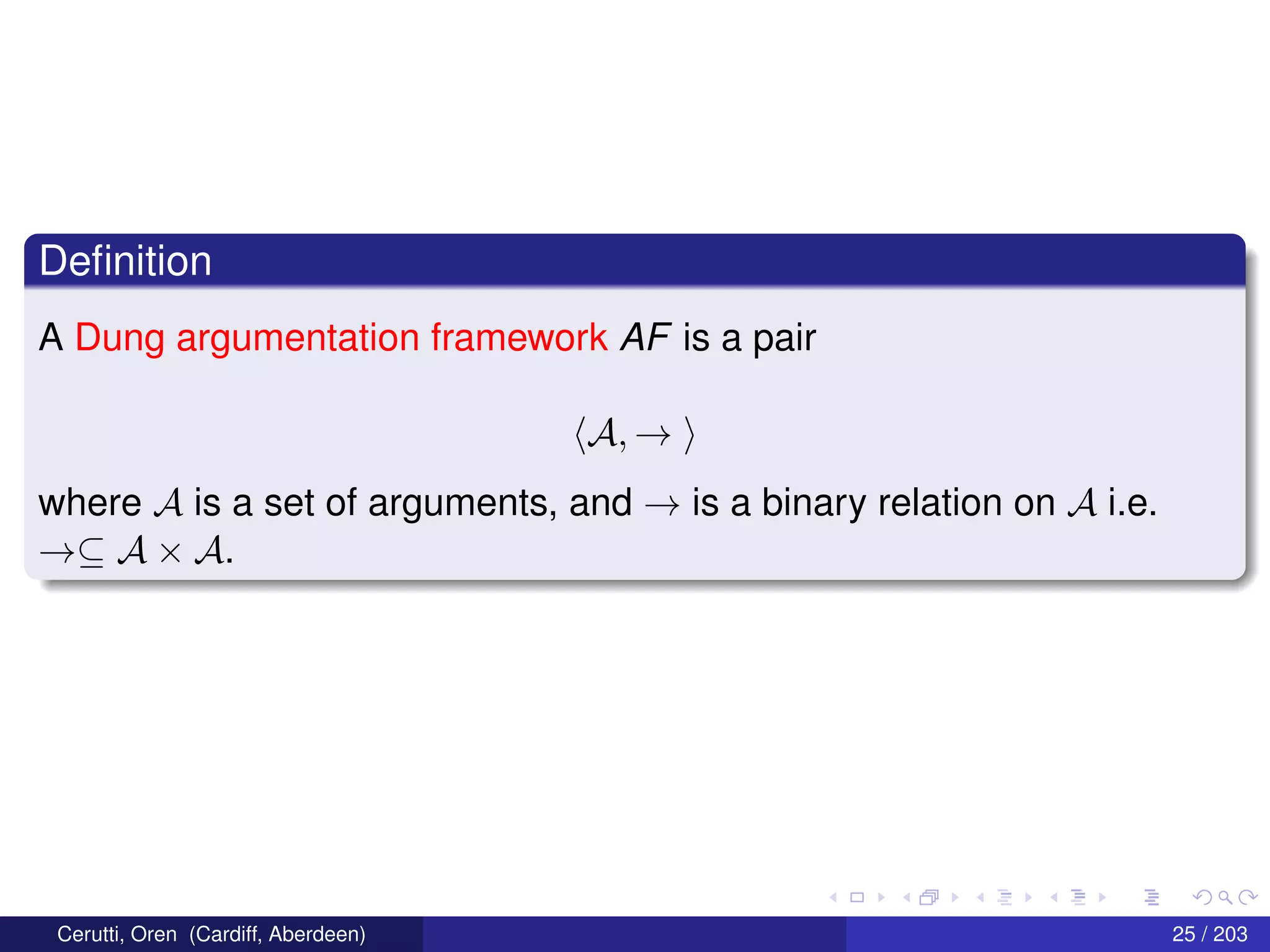 Deﬁnition
A Dung argumentation framework AF is a pair
A, →
where A is a set of arguments, and → is a binary relation on A i.e.
→⊆ A × A.
Cerutti, Oren (Cardiff, Aberdeen) 25 / 203
 