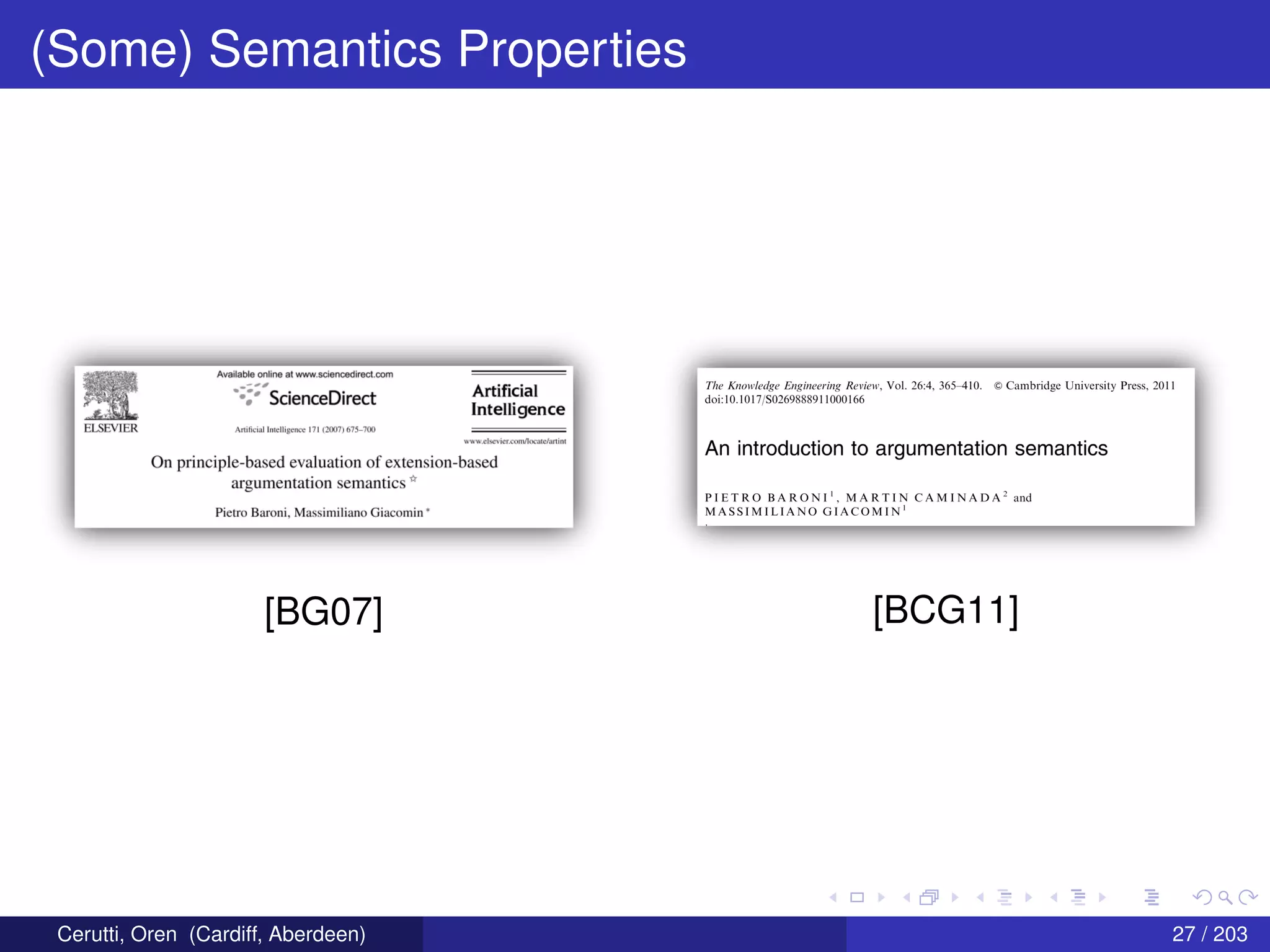 (Some) Semantics Properties
wailah-la unlina at 1-Iwmnscianca-dira+:t.corn
':.i; Science-.Direct Ani gal
Intelligence:1
E.LSI:'."v'lI:'.R. .eu:i:'.u'.-in Jnl::||igI:n»;::: m izrocm n75—:':m
www.r:I:i::1.r'icr.r:nn1.-'|m::3n:.':3r1iI11
On principle-based evaluation of extension-based
argumentation semantics ii’
Pietra Bamni, Massimiliano Giacomin *
[BG07]
The Kn0w[ed'ge Engineering Review, Vol. 26:4, 365-410. © Cambridge University Press, 2011
doi:10.1017J/S0269888911000166
An introduction to argumentation semantics
PIETRO BARONI‘, MARTIN CAMINADA2 and
MASSIMILIANO GlACOMIN'
[BCG11]
Cerutti, Oren (Cardiff, Aberdeen) 27 / 203
 