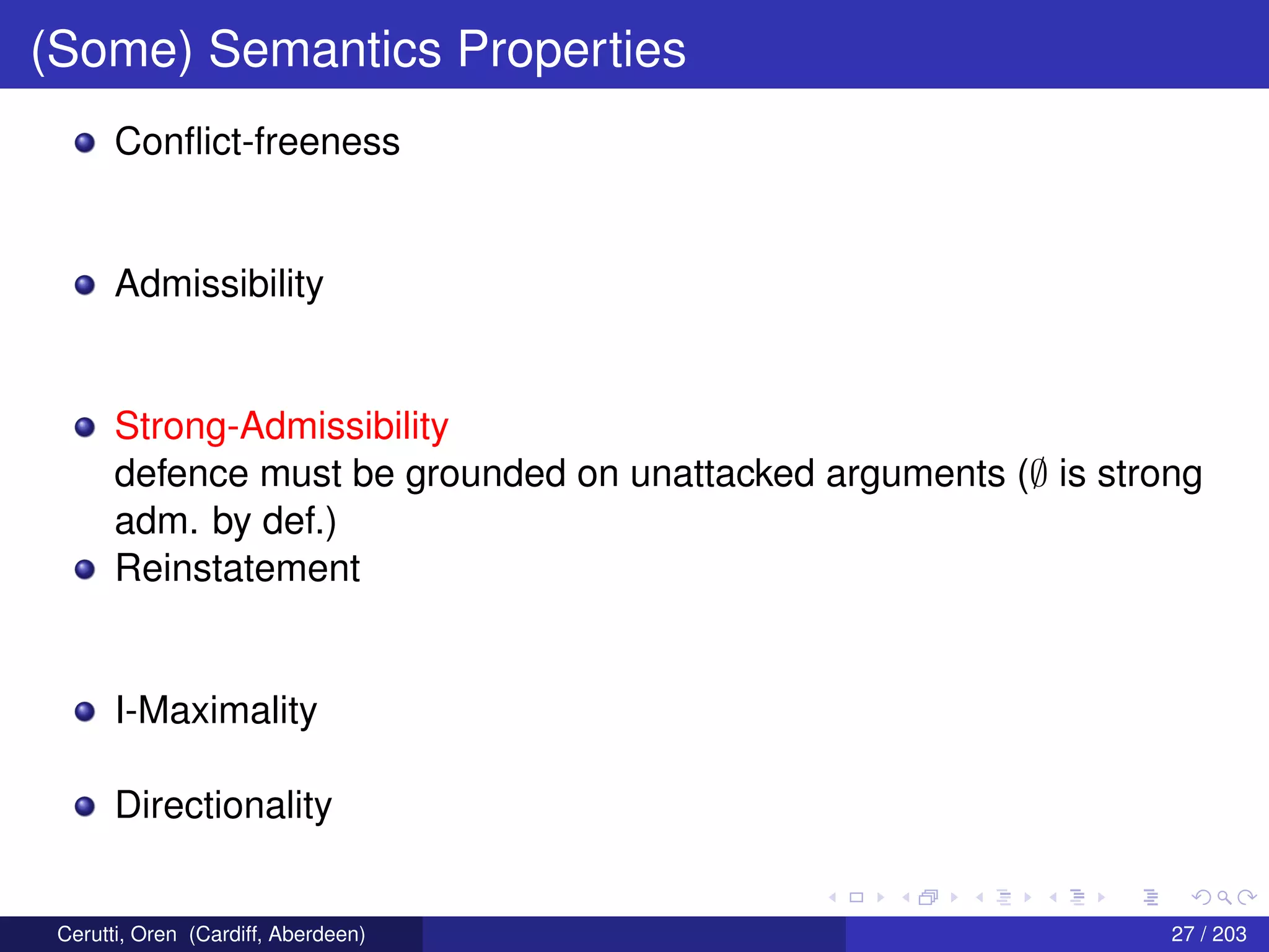 (Some) Semantics Properties
Conﬂict-freeness
Admissibility
Strong-Admissibility
defence must be grounded on unattacked arguments (∅ is strong
adm. by def.)
Reinstatement
I-Maximality
Directionality
Cerutti, Oren (Cardiff, Aberdeen) 27 / 203
 
