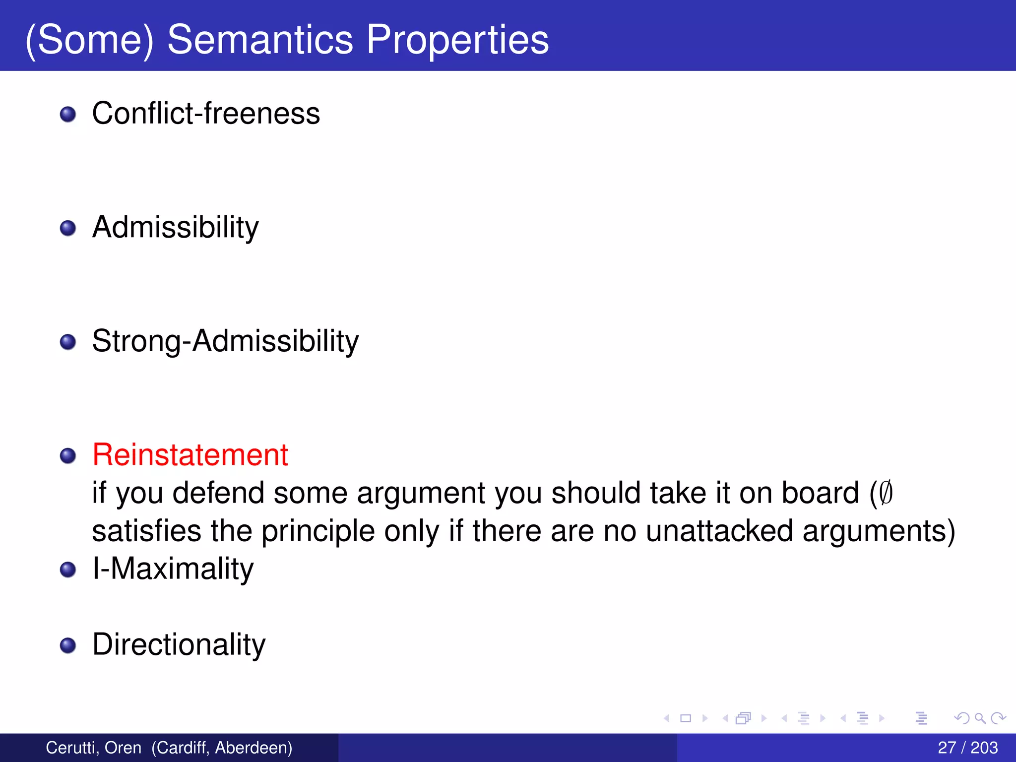 (Some) Semantics Properties
Conﬂict-freeness
Admissibility
Strong-Admissibility
Reinstatement
if you defend some argument you should take it on board (∅
satisﬁes the principle only if there are no unattacked arguments)
I-Maximality
Directionality
Cerutti, Oren (Cardiff, Aberdeen) 27 / 203
 